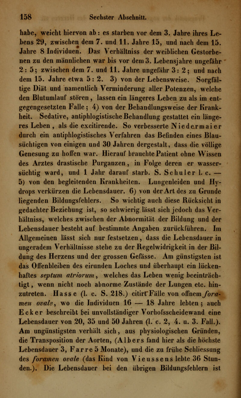 habe, weicht hiervon ab: es starben vor dem 3. Jahre ihres Le- bens 29, zwischen dem 7. und 11. Jahre 15, und nach dem 15. Jahre 8 Individuen. Das Verhältniss der weiblichen Gestorbe- nen zu den männlichen war bis vor dem 3. Lebensjahre ungefähr 2:5; zwischen dem 7. und 11. Jahre ungefähr 3:2; und nach dem 15. Jahre etwa 5:2. 3) von der Lebensweise. Sorgfäl- tige Diät und namentlich Verminderung aller Potenzen, welche den Blutumlauf stören, lassen ein längeres Leben zu als im ent- gegengesetzten Falle; 4) von der Behandlungsweise der Krank- heit. Sedative, antiphlogistische Behandlung gestattet ein länge- res Leben , als die excitirende. So verbesserte Niedermaier durch ein antiphlogistisches Verfahren das Befinden eines Blau- süchtigen von einigen und 30 Jahren dergestalt, dass die völlige Genesung zu hoffen war. Hierauf brauchte Patient ohne Wissen des Arztes drastische Purganzen, in Folge deren er wasser- süchtig ward, und 1 Jahr darauf starb. S. Schuler 1. c. — 5) von den begleitenden Krankheiten. Lungenleiden und Hy- drops verkürzen die Lebensdauer. 6) von der Art des zu Grunde liegenden Bildungsfehlers. So wichtig auch diese Rücksicht in gedachter Beziehung ist, so schwierig lässt sich jedoch das Ver- hältniss, welches zwischen der Abnormität der Bildung und der Lebensdauer besteht auf bestimmte Angaben zurückführen. Im Allgemeinen lässt sich nur festsetzen, dass die Lebensdauer in ungeradem Verhältnisse stehe zu der Regelwidrigkeit in der Bil- dung des Herzens und der grossen Gefässe. Am günstigsten ist das Offenbleiben des eirunden Loches und überhaupt ein lücken- haftes septum atriorum, welches das Leben wenig beeinträch- tigt, wenn nicht noch abnorme Zustände der Lungen etc. hin- zutreten. Hasse (1. c. S. 218.) citirtFälle von offnemfora- men ovale, wo die Individuen 16 — 18 Jahre lebten; auch Ecker beschreibt bei unvollständiger Vorhofsscheidewand eine Lebensdauer von 20, 35 und 50 Jahren (1. c. 2, 4. u. 3. Fall.). Am ungünstigsten verhält sich, aus physiologischen Gründen, die Transposition der Aorten, (Albers fand hier als die höchste Lebensdauer 3, Farre 5 Monate), und die zu frühe Schliessung des foramen ovale (das Kind von Vieussens lebte 36 Stun- den.). Die Lebensdauer bei den übrigen Bildungsfehlem ist