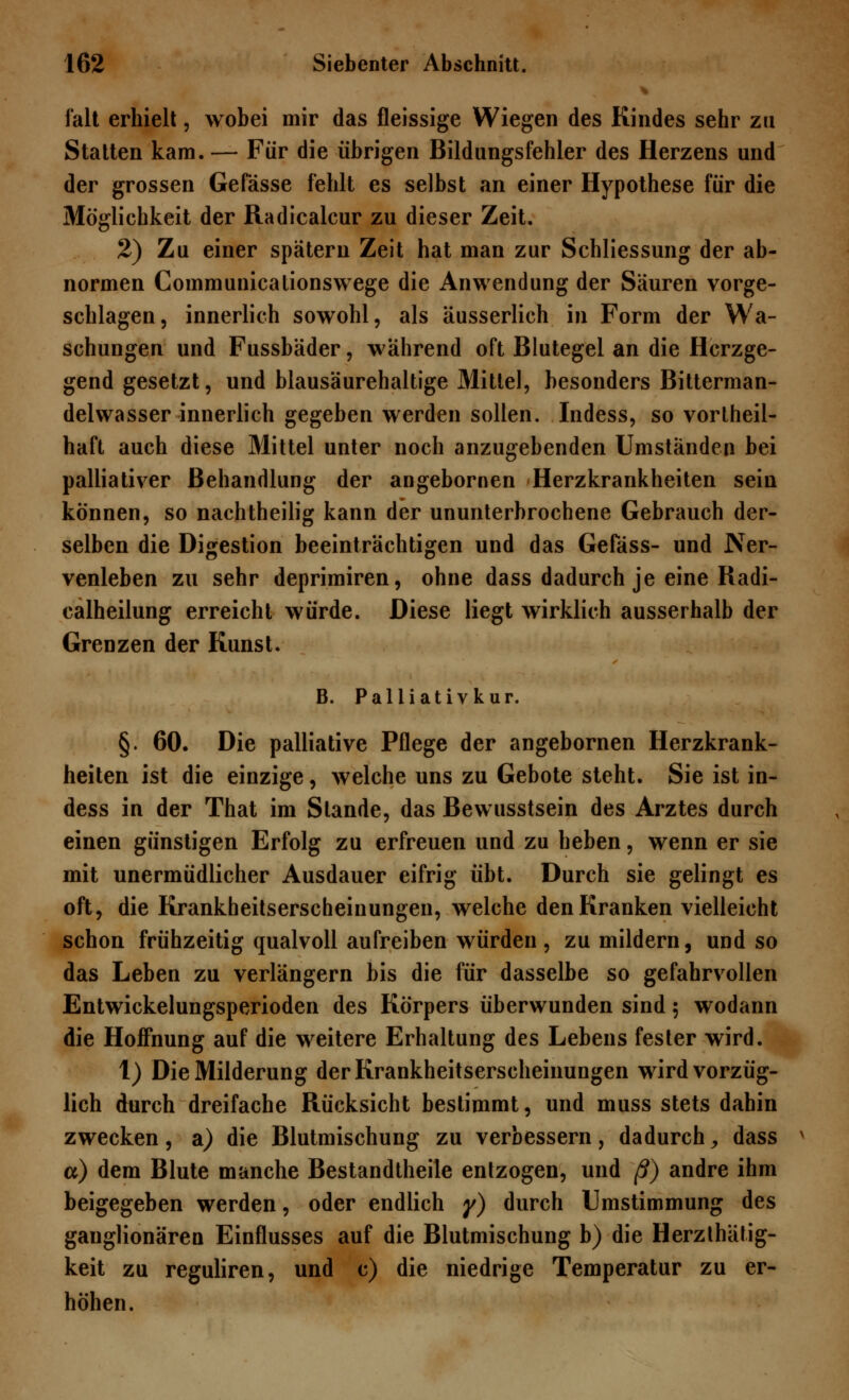 falt erhielt, wobei mir das fleissige Wiegen des Kindes sehr zu Statten kam. — Für die übrigen Bildungsfehler des Herzens und der grossen Gefässe fehlt es selbst an einer Hypothese für die Möglichkeit der Radicalcur zu dieser Zeit. 2) Zu einer spätem Zeit hat man zur Schliessung der ab- normen Communicalionswege die Anwendung der Säuren vorge- schlagen, innerlich sowohl, als äusserlich in Form der Wa- schungen und Fussbäder, während oft Blutegel an die Herzge- gend gesetzt, und blausäurehaltige Mittel, besonders Bitterman- delwasser innerlich gegeben werden sollen. Indess, so vorteil- haft auch diese Mittel unter noch anzugebenden Umständen bei palliativer Behandlung der angebornen Herzkrankheiten sein können, so nachtheilig kann der ununterbrochene Gebrauch der- selben die Digestion beeinträchtigen und das Gefäss- und Ner- venleben zu sehr deprimiren, ohne dass dadurch je eine Radi- calheilung erreicht würde. Diese liegt wirklich ausserhalb der Grenzen der Kunst. B. Palliativkur. §. 60. Die palliative Pflege der angebornen Herzkrank- heiten ist die einzige, welche uns zu Gebote steht. Sie ist in- dess in der That im Stande, das Bewusstsein des Arztes durch einen günstigen Erfolg zu erfreuen und zu heben, wenn er sie mit unermüdlicher Ausdauer eifrig übt. Durch sie gelingt es oft, die Krankheitserscheinungen, welche den Kranken vielleicht schon frühzeitig qualvoll aufreiben würden, zu mildern, und so das Leben zu verlängern bis die für dasselbe so gefahrvollen Entwickelungsperioden des Körpers überwunden sind 5 wodann die Hoffnung auf die weitere Erhaltung des Lebens fester wird. 1) Die Milderung der Krankheitserscheinungen wird vorzüg- lich durch dreifache Rücksicht bestimmt, und muss stets dahin zwecken, a) die Blutmischung zu verbessern, dadurch, dass a) dem Blute manche Bestandtheile entzogen, und ß) andre ihm beigegeben werden, oder endlich y) durch Umstimmung des ganglionären Einflusses auf die Blutmischung b) die Herzthätig- keit zu reguliren, und c) die niedrige Temperatur zu er- höhen.