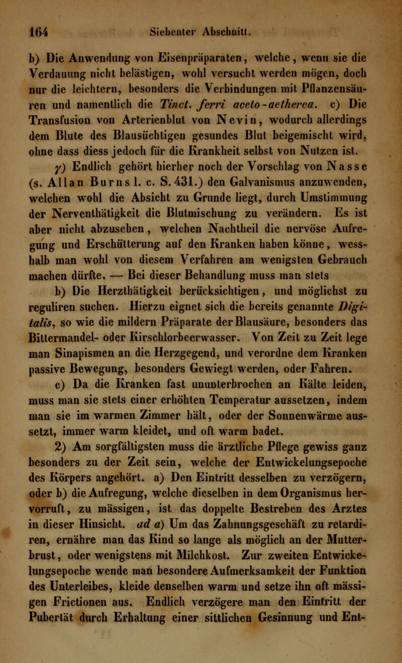 b) Die Anwendung von Eisenpräparaten, welche, wenn sie die Verdauung nicht belästigen, wohl versucht werden mögen, doch nur die leichtern, besonders die Verbindungen mit Pflanzensäu- ren und namentlich die Tinct. ferri acclo-aetherea. c) Die Transfusion von Arterienblut von Nevin, wodurch allerdings dem Blute des Blausüchtigen gesundes Blut beigemischt wird, ohne dass diess jedoch für die Krankheit selbst von Nutzen ist. y) Endlich gehört hierher noch der Vorschlag von Nasse (s. Allan Burns 1. c. S.431.) den Galvanismus anzuwenden, welchen wohl die Absicht zu Grunde liegt, durch Umstimmung der Nerventhätigkeit die Blutmischung zu verändern. Es ist aber nicht abzusehen, welchen Nachtheil die nervöse Aufre- gung und Erschütterung auf den Kranken haben könne, wess- halb man wrohl von diesem Verfahren am wenigsten Gebrauch machen dürfte. — Bei dieser Behandlung muss man stets b) Die Herzthätigkeit berücksichtigen, und möglichst zu reguliren suchen. Hierzu eignet sich die bereits genannte Digi- talis, so wie die mildern Präparate der Blausäure, besonders das Bitlermandel- oder Kirschlorbeerwasser. Von Zeit zu Zeit lege man Sinapismen an die Herzgegend, und verordne dem Kranken passive Bewegung, besonders Gewiegt werden, oder Fahren. c) Da die Kranken fast ununterbrochen an Kälte leiden, muss man sie stets einer erhöhten Temperatur aussetzen, indem man sie im warmen Zimmer hält, oder der Sonnenwärme aus- setzt, immer warm kleidet, und oft warm badet. 2) Am sorgfältigsten muss die ärztliche Pflege gewiss ganz besonders zu der Zeit sein, welche der Entwickelungsepoche des Körpers angehört, a) Den Eintritt desselben zu verzögern, oder b) die Aufregung, welche dieselben in dem Organismus her- vorruft, zu massigen, ist das doppelte Bestreben des Arztes in dieser Hinsicht, ad a) Um das Zahnungsgeschäft zu retardi- ren, ernähre man das Kind so lange als möglich an der Mutter- brust , oder wenigstens mit Milchkost. Zur zweiten Entwicke- lungsepoche wende man besondere Aufmerksamkeit der Funktion des Unterleibes, kleide denselben warm und setze ihn oft massi- gen Frictionen aus. Endlich verzögere man den Eintritt der Pubertät durch Erhaltung einer sittlichen Gesinnung und Ent-