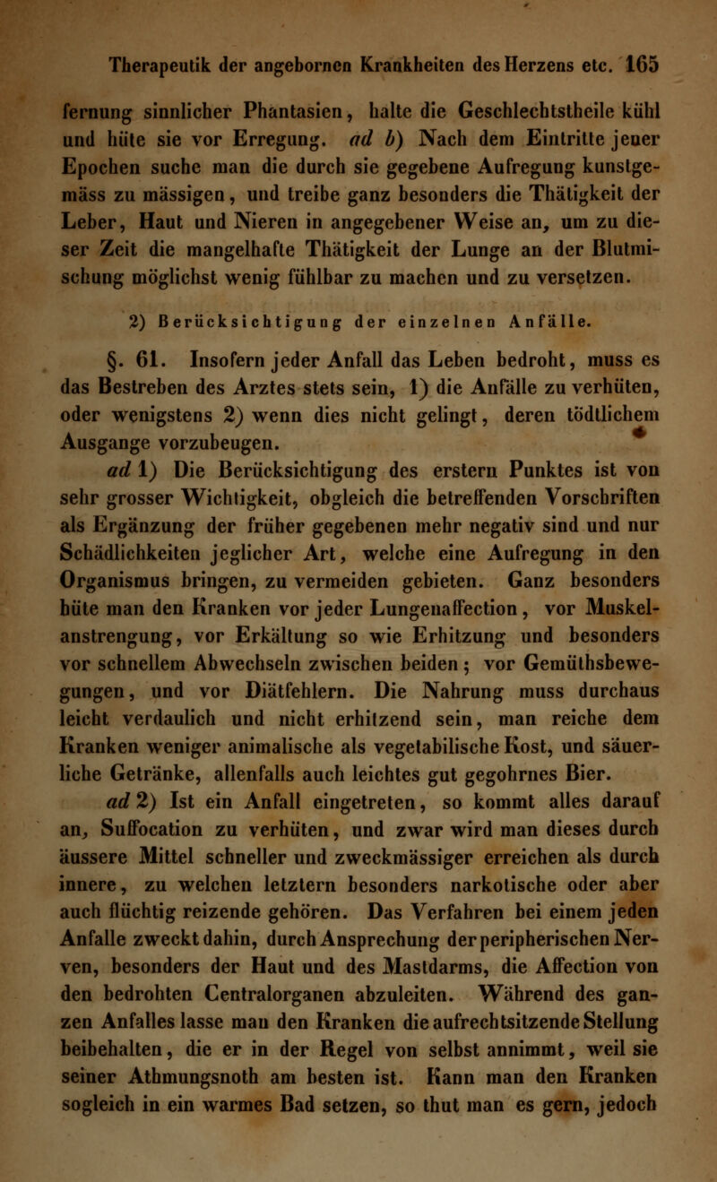 fernung sinnlicher Phantasien, halte die Geschlechtstheile kühl und hüte sie vor Erregung, ad b) Nach dem Eintritte jeuer Epochen suche man die durch sie gegebene Aufregung kunstge- mäss zu massigen, und treibe ganz besonders die Thätigkeit der Leber, Haut und Nieren in angegebener Weise an, um zu die- ser Zeit die mangelhafte Thätigkeit der Lunge an der Blutmi- schung möglichst wenig fühlbar zu machen und zu versetzen. 2) Berücksichtigung der einzelnen Anfälle. §. 61. Insofern jeder Anfall das Leben bedroht, muss es das Bestreben des Arztes stets sein, 1) die Anfälle zu verhüten, oder wenigstens 2) wenn dies nicht gelingt, deren todtlichem Ausgange vorzubeugen. ad 1) Die Berücksichtigung des erstem Punktes ist von sehr grosser Wichtigkeit, obgleich die betreffenden Vorschriften als Ergänzung der früher gegebenen mehr negativ sind und nur Schädlichkeiten jeglicher Art, welche eine Aufregung in den Organismus bringen, zu vermeiden gebieten. Ganz besonders hüte man den Kranken vor jeder Lungenaffection, vor Muskel- anstrengung, vor Erkältung so wie Erhitzung und besonders vor schnellem Abwechseln zwischen beiden; vor Gemütsbewe- gungen, und vor Diätfehlern. Die Nahrung muss durchaus leicht verdaulich und nicht erhitzend sein, man reiche dem Kranken weniger animalische als vegetabilische Kost, und säuer- liche Getränke, allenfalls auch leichtes gut gegohrnes Bier. ad 2) Ist ein Anfall eingetreten, so kommt alles darauf an, Suffocation zu verhüten, und zwar wird man dieses durch äussere Mittel schneller und zweckmässiger erreichen als durch innere, zu welchen letztern besonders narkotische oder aber auch flüchtig reizende gehören. Das Verfahren bei einem jeden Anfalle zweckt dahin, durch Ansprechung der peripherischen Ner- ven, besonders der Haut und des Mastdarms, die Affection von den bedrohten Centralorganen abzuleiten. Während des gan- zen Anfalles lasse mau den Kranken die aufrechtsitzende Stellung beibehalten, die er in der Regel von selbst annimmt, weil sie seiner Athmungsnoth am besten ist. Kann man den Kranken sogleich in ein warmes Bad setzen, so thut man es gern, jedoch