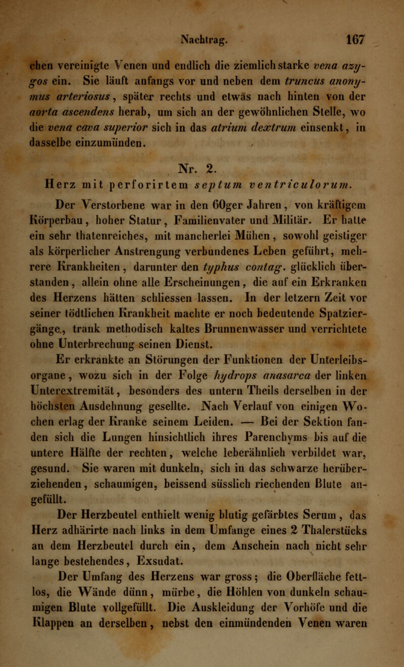 chen vereinigte Venen und endlich die ziemlich starke vena azy- gos ein. Sie läuft anfangs vor und neben dem truncus anony- mus arteriosus, später rechts und etwas nach hinten von der aorta ascendens herab, um sich an der gewöhnlichen Stelle, wo die vena cava superior sich in das atrium dextrum einsenkt, in dasselbe einzumünden. Nr. 2. Herz mit perforirtem septum ventriculorum. Der Verstorbene war in den 60ger Jahren, von kräftigem Körperbau , hoher Statur , Familienvater und Militär. Er hatte ein sehr thatenreiches, mit mancherlei Mühen, sowohl geistiger als körperlicher Anstrengung verbundenes Leben geführt, meh- rere Krankheiten, darunter den typhus contag. glücklich über- standen , allein ohne alle Erscheinungen, die auf ein Erkranken des Herzens hätten schliessen lassen. In der letzern Zeit vor seiner tödtlichen Krankheit machte er noch bedeutende Spatzier- gänge., trank methodisch kaltes Brunnenwasser und verrichtete ohne Unterbrechung seinen Dienst. Er erkrankte an Störungen der Funktionen der Unterleibs- organe , wozu sich in der Folge Hydrops anasarca der linken Unterextremität, besonders des untern Theils derselben in der höchsten Ausdehnung gesellte. Nach Verlauf von einigen Wo- chen erlag der Kranke seinem Leiden. — Bei der Sektion fan- den sich die Lungen hinsichtlich ihres Parenchyms bis auf die untere Hälfte der rechten, welche leberähnlieh verbildet war, gesund. Sie waren mit dunkeln, sich in das schwarze herüber- ziehenden, schaumigen, beissend süsslich riechenden Blute an- gefüllt. Der Herzbeutel enthielt wenig blutig gefärbtes Serum , das Herz adhärirte nach links in dem Umfange eines 2 Thalerstücks an dem Herzbeutel durch ein, dem Anschein nach nicht sehr lange bestehendes, Exsudat. Der Umfang des Herzens war gross; die Oberfläche fett- los, die Wände dünn , mürbe, die Höhlen von dunkeln schau- migen Blute vollgefüllt. Die Auskleidung der Vorhöfe und die Klappen an derselben, nebst den einmündenden Venen waren