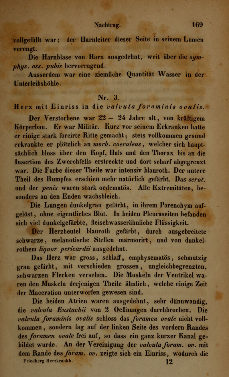 vollgefüllt war; der Harnleiter dieser Seite in seinem Lumen verengt. Die Harnblase von Harn ausgedehnt, weit über die sym- phys. oss. pubis hervorragend. Ausserdem war eine ziemliche Quantität Wasser in der Unterleibshöhle. Nr. 3. Herz mit Einriss in die valvula foraminis ovalis. Der Verstorbene war 22 — 24 Jahre alt, von kräftigem Körperbau. Er war Militär. Kurz vor seinem Erkranken hatte er einige stark forcirte Ritte gemacht; stets vollkommen gesund erkrankte er plötzlich an morb. coeruleus, welcher sich haupt- sächlich bloss über den Kopf, Hals und den Thorax bis an die Insertion des Zwerchfells erstreckte und dort scharf abgegrenzt war. Die Farbe dieser Theile war intensiv blauroth. Der untere Theil des Rumpfes erschien mehr natürlich gefärbt. Das scrot. und der penis waren stark oedematös. Alle Extremitäten, be- sonders an den Enden wachsbleich. Die Lungen dunkelgrau gefärbt, in ihrem Parenchym auf- gelöst , ohne eigentliches Blut. In beiden Pleuraseiten befanden sich viel dunkelgefärbte, fleisch wasserähnliche Flüssigkeit. Der Herzbeutel blauroth gefärbt, durch ausgebreitete schwarze, melanotische Stellen marmorirt, und von dunkel- rothem liquor pericardii ausgedehnt. Das Herz war gross, schlaff, emphysematös, schmutzig grau gefärbt, mit verschieden grossen, ungleichbegrenzten, schwarzen Flecken versehen. Die Muskeln der Ventrikel wa- ren den Muskeln derjenigen Theile ähnlich, welche einige Zeit der Maceration unterworfen gewesen sind. Die beiden Atrien waren ausgedehnt, sehr dünnwandig, die valvula Eustachii von 2 Oeffnungen durchbrochen. Die valvula foraminis ovalis schjoss das foramen ovale nicht voll- kommen , sondern lag auf der linken Seite des vordem Randes des foramen ovale frei auf, so dass ein ganz kurzer Kanal ge- bildet wurde. An der Vereinigung der valvula foram. ov. mit dem Rande Aes foram. ov. zeigte sich ein Einriss, wodurch die Friedberg Uerzkrankh. Jjj)