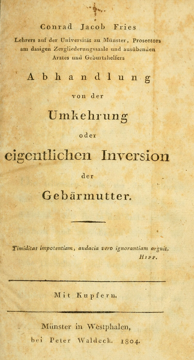 r- Conrad Jacob Fries Lehrers auf der Universität zu Münster, Prosectora am dasigen Zergliederungssaale und ausübenJen Arztes und Geburtslielfers Abhandlung V 0 n d e r Umkehrung oder eigentlichen Inversion der Gebärmutter. Timiditas impotentiam, üudacia vero is;norantiam arguit, Ujpp. Mit Kupfern. Munster in Westplialen, bei Peter Wal deck. 1804,