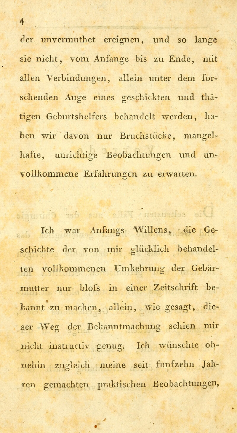 der unverniuthet ereignen, und so lange sie nicht, vom Anfange bis zu Ende, mit allen Verbindungen, allein unter dem for- schenden Auge eines geschickten und thä- tigen Geburtshelfers behandelt werden, ha- ben wir davon nur Bruchstücke, mangel- hafte, unrichtiire Beobachtuns:en und un- •vollkommene Erfahrunc^en zu erwarten. Ich war Anfangs Willens, die Ge- schichte der von mir glücklich behandel- ten vollkommenen Umkehrung der Gebär- mutter nur blofs in einer Zeitschrift be- kannt zu machen, allein, wie gesagt, die- ser Weg der Bekanntmachung schien mir nicht instructiv genug. Ich wünschte oh- nehin zugleich meine seit fünfzehn Jah- ren gemachten praktischen Beobachtungen,