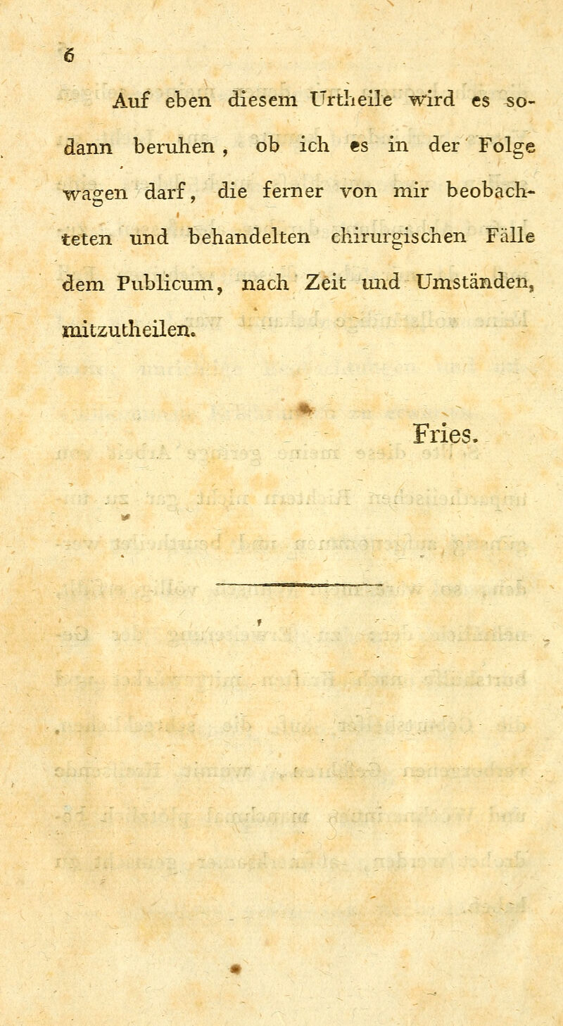 Auf eben diesem Urtheile wird es so- dann beruhen , ob ich es in der Folge wachen darf, die ferner von mir beobach- teten und behandelten chirurgischen Fälle dem Publicum, nach Zeit mid Umständen, mitzutheilen. Fries.