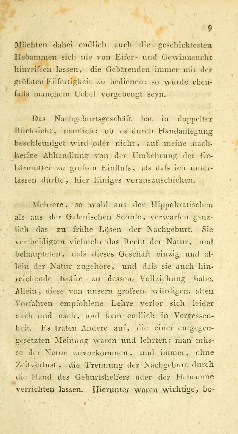 Möchten dabei endlich auch die geschicktesten Hebammen sich nie von Eifer- und Gewinnsucht hinreifsen lassen, die Gebärenden immer mit der gröfsten Eilfertigkeit zu bedienen: so würde eben- falls manchem Uebel vorgebeugt seyn. Das Nachgeburtsgeschäft hiit in doppelter Rüclisicht, nämlich: ob es durch Handaniegung beschleuniget wird oder nicht, auf meine nacli- herige Abhandlung von der Umkehrung der Ge- bärmutter zu grofsen Einflufs, als dafs ich unter- lassen dürfte, hier Einiges vorauszuschicken. Mehrere, so wohl aus der Hippokratischen als aus der Galenischen Schule, verivarfen gänz- lich das zu frühe Lösen der Nachgeburt. Sie vertheidigten vielmehr das Recht der Natur, und behaupteten, dafs dieses Geschäft einzig und al- lein der Natur zugehöre, und dals &ie auch hin- reichende Kräfte zu dessen, Vollziehung habe. Allein j diese von unsern grofsen, vv'ürdigen, alten Vorfahren empfohlene Lehre verlor sich leider nach und nacli, und kam endlich in Vergessen- heit. Es traten Andere auf, die einer entgegen- gesetzten Meinung ^yaren und lehrten: man niüs-= se der Natur zuvorkommen, und immer, ohne Zeitverlust, €iie Trennung der Nachgeburt durch die Hand des Geburtshelfers oder der Hebamme verrichten lassen. Hierunter waren wichtige;, be-