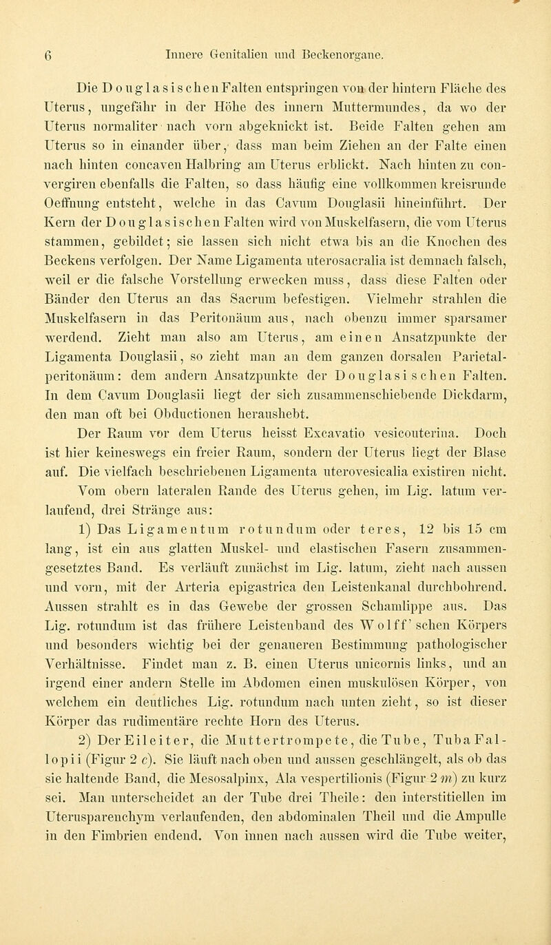 Die D o u g 1 a s i s c h e n Falten entspringen von der hintern Fläche des Uterus, ungefähr in der Höhe des innern Muttermundes, da wo der Uterus normaliter • nach vorn abgeknickt ist. Beide Falten gehen am Uterus so in einander über, dass man beim Ziehen an der Falte einen nach hinten concaven Halbring am Uterus erblickt. Nach hinten zu con- vergiren ebenfalls die Falten, so dass häufig eine vollkommen kreisrunde Oeffnung entsteht, welche in das Cavum Douglasii hineinführt. Der Kern der D o u g 1 a s i s c h e n Falten wird von Muskelfasern, die vom Uterus stammen, gebildet; sie lassen sich nicht etwa bis an die Knochen des Beckens verfolgen. Der Name Ligamenta uterosacralia ist demnach falsch, weil er die falsche Vorstellung erwecken nmss, dass diese Falten oder Bänder den Uterus an das Sacrum befestigen. Vielmehr strahlen die Muskelfasern in das Peritonäum aus, nach obenzu immer sparsamer werdend. Zieht man also am Uterus, am einen Ansatzpunkte der Ligamenta Douglasii, so zieht man an dem ganzen dorsalen Parietal- peritonäum: dem andern Ansatzpunkte der Douglasischen Falten. In dem Cavum Douglasii liegt der sich zusammenschiebende Dickdarm, den man oft bei Obductionen heraushebt. Der Raum vor dem Uterus heisst Excavatio vesicouterina. Doch ist hier keineswegs ein freier Raum, sondern der Uterus liegt der Blase auf. Die vielfach beschriebenen Ligamenta uterovesicalia existiren nicht. Vom obern lateralen Rande des Uterus gehen, im Lig. latum ver- laufend, drei Stränge aus: 1) Das Ligamentum ro tun dum oder teres, 12 bis 15 cm lang, ist ein aus glatten Muskel- und elastischen Fasern zusammen- gesetztes Band. Es verläuft zunächst im Lig. latum, zieht nach aussen und vorn, mit der Arteria epigastrica den Leistenkanal durchbohrend. Aussen strahlt es in das Gewebe der grossen Schamlippe aus. Das Lig. rotundum ist das frühere Leistenband des Wolff sehen Körpers und besonders wichtig bei der genaueren Bestimmung pathologischer Verhältnisse. Findet man z. B. einen Uterus unicornis links, und an irgend einer andern Stelle im Abdomen einen muskulösen Körper, von welchem ein deutliches Lig. rotundum nach unten zieht, so ist dieser Körper das rudimentäre rechte Hörn des Uterus. 2) DerEileiter, die Muttertrompete, die Tube, TubaFal- lopii (Figur 2 c). Sie läuft nach oben und aussen geschlängelt, als ob das sie haltende Band, die Mesosalpinx, Ala vespertilionis (Figur 2 m) zu kurz sei. Man unterscheidet an der Tube drei Theile: den interstitiellen im Uterusparenchym verlaufenden, den abdominalen Theil und die Ampulle in den Fimbrien endend. Von innen nach aussen wird die Tube weiter,