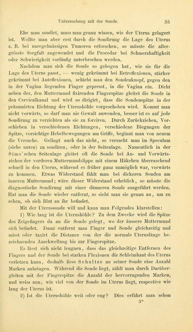 Ehe man sondirt, muss man genau wissen, wie der Uterus gelagert ist. Wollte man aber erst durch die Sondirung die Lage des Uterus z. B. bei unregelmässigen Tumoren erforschen, so müsste die aller- grösste Sorgfalt angewendet und die Procedur bei Schmerzhaftigkeit oder Schwierigkeit vorläufig unterbrochen werden. Nachdem man sich die Sonde so gebogen hat, wie sie für die Lage des Uterus passt, — wenig gekrümmt bei Retroflexionen, stärker gekrümmt bei Anteflexionen, schiebt man den Sondenknopf, gegen den in der Vagina liegenden Finger gepresst, in die Vagina ein. Dicht neben der, den Muttermund fixirenden Fingerspitze gleitet die Sonde in den Cervicalkanal und wird so dirigirt, dass die Sondenspitze in der präsumirten Richtung der Uterushöhle vorgeschoben wird. Kommt man nicht vorwärts, so darf man nie Gewalt anwenden, besser ist es auf jede Sondirung zu verzichten als sie zu forciren. Durch Zurückziehen, Vor- schieben in verschiedenen Richtungen, verschiedene Biegungen der Spitze, vorsichtige Hebelbewegungen am Griffe, beginnt man von neuem die Versuche. Gelingt auch das nicht, so versucht man im Speculum (siehe unten) zu sondiren, oder in der Seitenlage. Namentlich in der Sims'sehen Seitenlage gleitet oft die Sonde bei An- und Vorwärts- ziehen der vorderen Muttermundslippe mit einem Häkchen überraschend schnell in den Uterus, während es früher ganz unmöglich war, vorwärts zu kommen. Etwas Widerstand fühlt man bei dickeren Sonden am inneren Muttermund; wäre dieser Widerstand erheblich, so müsste die diagnostische Sondirung mit einer dünneren Sonde ausgeführt werden. Hat man die Sonde wieder entfernt, so sieht man sie genau an, um zu sehen, ob sich Blut an ihr befindet. Mit der Uterussonde will und kann man Folgendes klarstellen: 1) Wie lang ist die Uterushöhle ? Zu dem Zwecke wird die Spitze des Zeigefingers da an die Sonde gelegt, wo der äussere Muttermund sich befindet. Dann entfernt man Finger und Sonde gleichzeitig und misst oder taxirt die Distance von der die normale Uteruslänge be- zeichnenden Anschwellung bis zur Fingerspitze. Es lässt sich nicht leugnen, dass das gleichzeitige Entfernen des Fingers und der Sonde bei starken Flexionen die Schleimhaut des Uterus verletzen kann, deshalb Hess Schnitze an seiner Sonde eine Anzahl Marken anbringen. Während die Sonde liegt, zählt man durch Darüber- gleiten mit der Fingerspitze die Anzahl der hervorragenden Marken, und weiss nun, wie viel von der Sonde im Uterus liegt, respective wie lang der Uterus ist. 2) Ist die Uterushöhle weit oder eng? Dies erfährt man schon 3*