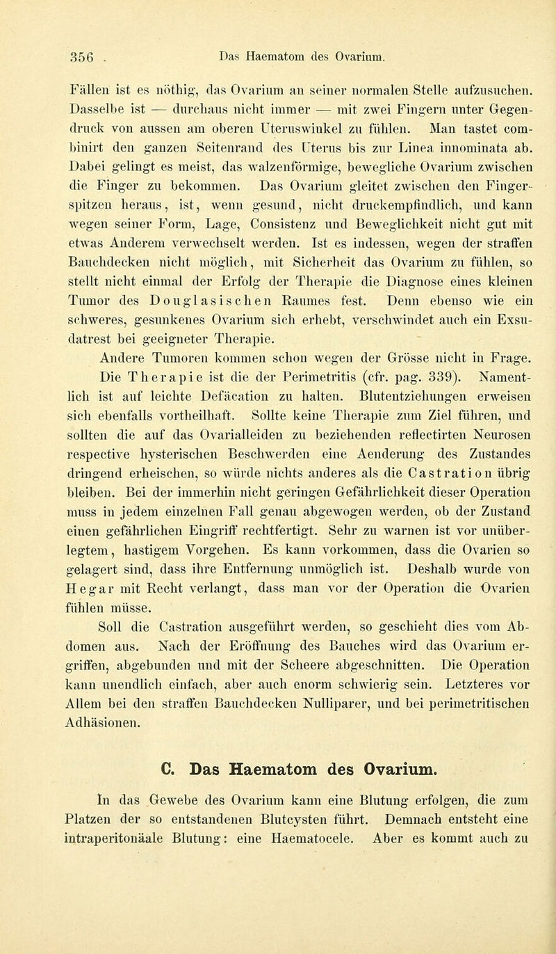 Fällen ist es nöthig, das Ovarium au seiner normalen Stelle aufzusuchen. Dasselbe ist — durchaus nicht immer — mit zwei Fingern unter Gegen- druck von aussen am oberen Uteruswiukel zu fühlen. Man tastet com- binirt den ganzen Seitenrand des Uterus bis zur Linea innominata ab. Dabei gelingt es meist, das walzenförmige, bewegliche Ovarium zwischen die Finger zu bekommen. Das Ovarium gleitet zwischen den Finger- spitzen heraus, ist, wenn gesund, nicht druckempfindlich, und kann wegen seiner Form, Lage, Consistenz und Beweglichkeit nicht gut mit etwas Anderem verwechselt werden. Ist es indessen, wegen der straffen Bauchdecken nicht möglich, mit Sicherheit das Ovarium zu fühlen, so stellt nicht einmal der Erfolg der Therapie die Diagnose eines kleinen Tumor des Douglasischen Raumes fest. Denn ebenso wie ein schweres, gesunkenes Ovarium sich erhebt, verschwindet auch ein Exsu- datrest bei geeigneter Therapie. Andere Tumoren kommen schon wegen der Grösse nicht in Frage. Die Therapie ist die der Perimetritis (cfr. pag. 339). Nament- lich ist auf leichte Defäcation zu halten. Blutentziehuugen erweisen sich ebenfalls vorteilhaft. Sollte keine Therapie zum Ziel führen, und sollten die auf das Ovarialleiden zu beziehenden reflectirten Neurosen respective hysterischen Beschwerden eine Aenderung des Zustandes dringend erheischen, so würde nichts anderes als die Castration übrig bleiben. Bei der immerhin nicht geringen Gefährlichkeit dieser Operation muss in jedem einzelnen Fall genau abgewogen werden, ob der Zustand einen gefährlichen Eingriff rechtfertigt. Sehr zu warnen ist vor unüber- legtem, hastigem Vorgehen. Es kann vorkommen, dass die Ovarien so gelagert sind, dass ihre Entfernung unmöglich ist. Deshalb wurde von He gar mit Recht verlangt, dass man vor der Operation die Ovarien fühlen müsse. Soll die Castration ausgeführt werden, so geschieht dies vom Ab- domen aus. Nach der Eröffnung des Bauches wird das Ovarium er- griffen, abgebunden und mit der Scheere abgeschnitten. Die Operation kann unendlich einfach, aber auch enorm schwierig sein. Letzteres vor Allem bei den straffen Bauchdecken Nulliparer, und bei perimetritischen Adhäsionen. C. Das Haematom des Ovarium. In das Gewebe des Ovarium kann eine Blutung erfolgen, die zum Platzen der so entstandenen Blutcysten führt. Demnach entsteht eine intraperitonäale Blutung: eine Haematocele. Aber es kommt auch zu