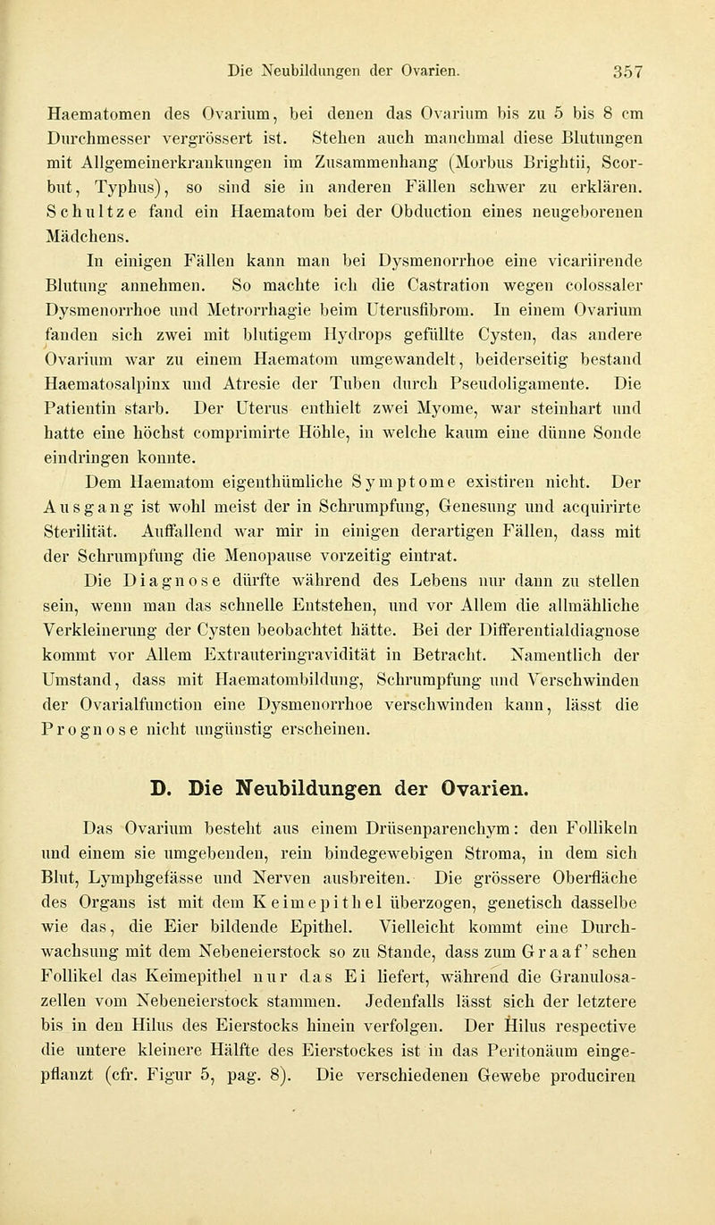 Haematomen des Ovarium, bei denen das Ovarium bis zu 5 bis 8 cm Durehmesser vergrössert ist. Stehen auch manchmal diese Blutungen mit Allgemeinerkrankungen im Zusammenhang (Morbus Brightii, Scor- but, Typhus), so sind sie in anderen Fällen schwer zu erklären. Schultze fand ein Haematom bei der Obduction eines neugeborenen Mädchens. In einigen Fällen kann man bei Dysmenorrhoe eine vicariirende Blutung annehmen. So machte ich die Castration wegen colossaler Dysmenorrhoe und Metrorrhagie beim Uterusfibrom. In einem Ovarium fanden sich zwei mit blutigem Hydrops gefüllte Cysten, das andere Ovarium war zu einem Haematom umgewandelt, beiderseitig bestand Haematosalpinx und Atresie der Tuben durch Pseudoligamente. Die Patientin starb. Der Uterus enthielt zwei Myome, war steinhart und hatte eine höchst comprimirte Höhle, in welche kaum eine dünne Sonde eindringen konnte. Dem Haematom eigenthümliche Symptome existiren nicht. Der Ausgang ist wohl meist der in Schrumpfung, Genesung und acquirirte Sterilität. Auffallend war mir in einigen derartigen Fällen, dass mit der Schrumpfung die Menopause vorzeitig eintrat. Die Diagnose dürfte während des Lebens nur dann zu stellen sein, wenn man das schnelle Entstehen, und vor Allem die allmähliche Verkleinerung der Cysten beobachtet hätte. Bei der Differentialdiagnose kommt vor Allem Extrauteringravidität in Betracht. Namentlich der Umstand, dass mit Haematombildung, Schrumpfung und Verschwinden der Ovarialfunction eine Dysmenorrhoe verschwinden kann, lässt die Prognose nicht ungünstig erscheinen. D. Die Neubildungen der Ovarien, Das Ovarium besteht aus einem Drüsenparenchym: den Follikeln und einem sie umgebenden, rein bindegewebigen Stroma, in dem sich Blut, Lymphgefässe und Nerven ausbreiten. Die grössere Oberfläche des Organs ist mit dem Keim epithel überzogen, genetisch dasselbe wie das, die Eier bildende Epithel. Vielleicht kommt eine Durch- wachsung mit dem Neben ei erstock so zu Stande, dass zum Graafschen Follikel das Keimepithel nur das Ei liefert, während die Granulosa- zellen vom Nebeneierstock stammen. Jedenfalls lässt sich der letztere bis in den Hilus des Eierstocks hinein verfolgen. Der Hilus respective die untere kleinere Hälfte des Eierstockes ist in das Peritonäum einge- pflanzt (cfr. Figur 5, pag. 8). Die verschiedenen Gewebe produciren