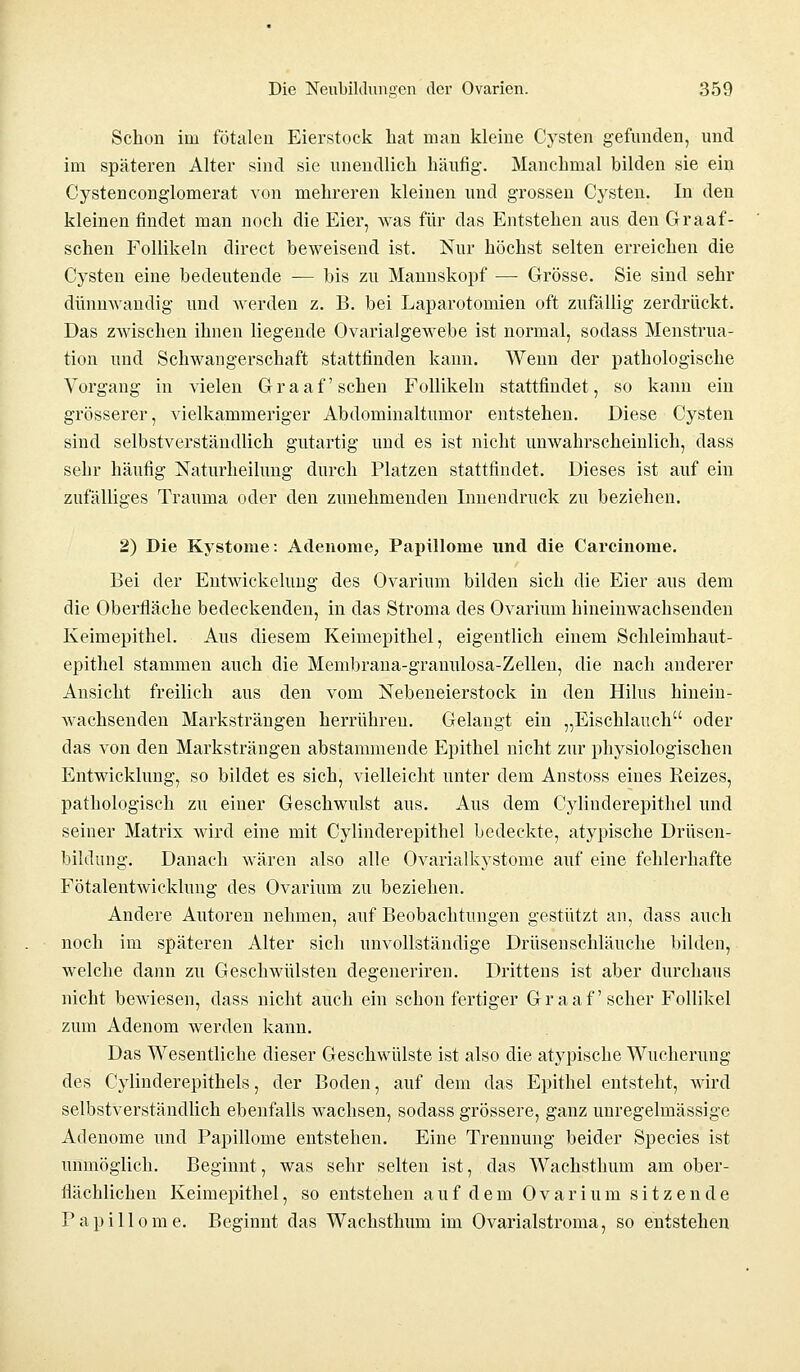 Schon im fötalen Eierstock hat man kleine Cysten gefunden, und im späteren Alter sind sie unendlich häufig. Manchmal bilden sie ein Cystenconglomerat von mehreren kleinen und grossen Cysten. In den kleinen findet man noch die Eier, was für das Entstehen aus den Graaf- schen Follikeln direct beweisend ist. Nur höchst selten erreichen die Cysten eine bedeutende — bis zu Mannskopf — Grösse. Sie sind sehr dünnwandig und werden z. B. bei Laparotomien oft zufällig zerdrückt. Das zwischen ihnen liegende Ovarialgewebe ist normal, sodass Menstrua- tion und Schwangerschaft stattfinden kann. Wenn der pathologische Vorgang in vielen Graafschen Follikeln stattfindet, so kann ein grösserer, vielkammeriger Abdominaltumor entstehen. Diese Cysten sind selbstverständlich gutartig und es ist nicht unwahrscheinlich, dass sehr häufig Naturheilung durch Platzen stattfindet. Dieses ist auf ein zufälliges Trauma oder den zunehmenden Innendruck zu beziehen. 2) Die Kystome: Adenome, Papillome und die Carcinome. Bei der Entwickelung des Ovarium bilden sich die Eier aus dem die Oberfläche bedeckenden, in das Stroma des Ovarium hineinwachsenden Keimepithel. Aus diesem Keimepithel, eigentlich einem Schleimhaut- epithel stammen auch die Membrana-granulosa-Zellen, die nach anderer Ansicht freilich aus den vom Nebeneierstock in den Hilus hinein- wachsenden Marksträngen herrühren. Gelangt ein „Eischlauch oder das von den Marksträngen abstammende Epithel nicht zur physiologischen Entwicklung, so bildet es sich, vielleicht unter dem Anstoss eines Reizes, pathologisch zu einer Geschwulst aus. Aus dem Cylinderepithel und seiner Matrix wird eine mit Cylinderepithel bedeckte, atypische Drüsen- bildung. Danach wären also alle Ovarialkystome auf eine fehlerhafte Fötalentwicklung des Ovarium zu beziehen. Andere Autoren nehmen, auf Beobachtungen gestützt an, dass auch noch im späteren Alter sich unvollständige Drüsenschläuche bilden, welche dann zu Geschwülsten degeneriren. Drittens ist aber durchaus nicht bewiesen, dass nicht auch ein schon fertiger Graafscher Follikel zum Adenom werden kann. Das Wesentliche dieser Geschwülste ist also die atypische Wucherung des Cylinderepithels, der Boden, auf dem das Epithel entsteht, wird selbstverständlich ebenfalls wachsen, sodass grössere, ganz unregelmässige Adenome und Papillome entstehen. Eine Trennung beider Species ist unmöglich. Beginnt, was sehr selten ist, das Wachstimm am ober- flächlichen Keimepithel, so entstehen auf dem Ovarium sitzende Papillome. Beginnt das Wachsthum im Ovarialstroma, so entstehen