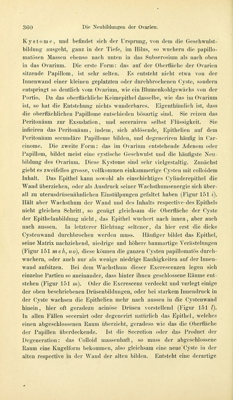 Kystome, und befindet sich der Ursprung, von dem die Geschwulst- bildung ausgeht, ganz in der Tiefe, im Hilus, so wuchern die papillo- matösen Massen ebenso nach unten in das Subserosium als nach oben in das Ovarium. Die erste Form: das auf der Oberfläche der Ovarien sitzende Papillom, ist sehr selten. Es entsteht nicht etwa von der Innenwand einer kleinen geplatzten oder durchbrochenen Cyste, sondern entspringt so deutlich vom Ovarium, wie ein Blumenkohlgewächs von der Portio. Da das oberflächliche Keimepithel dasselbe, wie das im Ovarium ist, so hat die Entstehung nichts wunderbares. Eigentümlich ist, dass die oberflächlichen Papillome entschieden bösartig sind. Sie reizen das Peritonäum zur Exsudation, und secerniren selbst Flüssigkeit. Sie inficiren das Peritonäum, indem, sich ablösende, Epithelien auf dem Peritonäum secundäre Papillome bilden, und degeneriren häufig in Car- cinome. Die zweite Form: das im Ovarium entstehende Adenom oder Papillom, bildet meist eine cystische Gesclnvulst und die häufigste Neu- bildung des Ovarium. Diese Kystome sind sehr vielgestaltig. Zunächst giebt es zweifellos grosse, vollkommen einkammerige Cysten mit colloidem Inhalt. Das Epithel kann sowohl als einschichtiges Cylinderepithel die Wand überziehen, oder als Ausdruck seiner Wachsthumsenergie sich über- all zu uterusdrüsenähnlichen Einstülpungen gefaltet haben (Figur 151 i). Hält aber Wachsthum der Wand und des Inhalts respective-des Epithels nicht gleichen Schritt, so genügt gleichsam die Oberfläche der Cyste der Epithelanbildung nicht, das Epithel wuchert nach innen, aber auch nach aussen. In letzterer Richtung seltener, da hier erst die dicke Cystenwand durchbrochen werden muss. Häufiger bildet das Epithel, seine Matrix nachziehend, niedrige und höhere baumartige Verästelungen (Figur 151 meJi, no\ diese können die ganzen Cysten papillomatös durch- wuchern, oder auch nur als wenige niedrige Rauhigkeiten auf der Innen- wand aufsitzen. Bei dem Wachsthum dieser Excrescenzen legen sich einzelne Partien so aneinander, dass hinter ihnen geschlossene Räume ent- stehen (Figur 151 m). Oder die Excrescenz verdeckt und verlegt einige der oben beschriebenen Drüsenbildungen, oder bei starkem Innendruck in der Cyste wachsen die Epithelien mehr nach aussen in die Cystenwand hinein, hier oft geradezu acinöse Drüsen vorstellend (Figur 151 V). In allen Fällen secernirt oder degenerirt natürlich das Epithel, welches einen abgeschlossenen Raum überzieht, geradeso wie das die Oberfläche der Papillen überdeckende. Ist die Secretion oder das Product der Degeneration: das Colloid massenhaft, so muss der abgeschlossene Raum eine Kugelform bekommen, also gleichsam eine neue Cyste in der alten respective in der Wand der alten bilden. Entsteht eine derartige