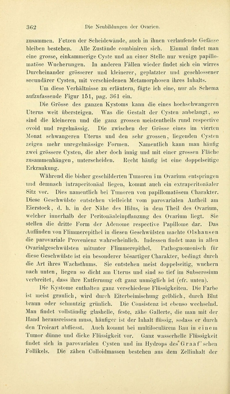 zusammen. Fetzen der Scheidewände, auch in ihnen verlaufende Gefässe bleiben bestehen. Alle Zustände combiniren sich. Einmal findet man eine grosse, einkammerige Cyste und an einer Stelle nur wenige papillo- matöse Wucherungen. In anderen Fällen wieder findet sich ein wirres Durcheinander grösserer und kleinerer, geplatzter und geschlossener secundärer Cysten, mit verschiedenen Metamorphosen ihres Inhalts. Um diese Verhältnisse zu erläutern, fügte ich eine, nur als Schema aufzufassende Figur 151, pag. 361 ein. Die Grösse des ganzen Kystoms kann die eines hochschwangeren Uterus weit übersteigen. Was die Gestalt der Cysten anbelangt, so sind die kleineren und die ganz grossen meistentheils rund respective ovoid und regelmässig. Die zwischen der Grösse eines im vierten Monat schwangeren Uterus und den sehr grossen, liegenden Cysten zeigen mehr unregelmässige Formen. Namentlich kann man häufig zwei grössere Cysten, die aber doch innig und mit einer grossen Fläche zusammenhängen, unterscheiden. Recht häufig ist eine doppelseitige Erkrankung. Während die bisher geschilderten Tumoren im Ovarium entspringen und demnach intraperitonäal liegen, kommt auch ein extraperitonäaler Sitz vor. Dies namentlich bei Tumoren von papillomatösem Charakter. Diese Geschwülste entstehen vielleicht vom parovarialen Antheil am Eierstock, d. h. in der Nähe des Hilus, in dem Theil des Ovarium, welcher innerhalb der Peritonäaleinpflanzung des Ovarium liegt. Sie stellen die dritte Form der Adenome respective Papillome dar. Das Auffinden von Flimmerepithel in diesen Geschwülsten machte Olshausen die parovariale Provenienz wahrscheinlich. Indessen findet man in allen Ovarialgeschwülsten mitunter Flimmer epithel. Pathognomonisch für diese Geschwülste ist ein besonderer bösartiger Charakter, bedingt durch die Art ihres Wachsthums. Sie entstehen meist doppelseitig, wuchern nach unten, liegen so dicht am Uterus und sind so tief im Subserosium verbreitet, dass ihre Entfernung oft ganz unmöglich ist (cfr. unten). Die Kystome enthalten ganz verschiedene Flüssigkeiten. Die Farbe ist meist graulich, wird durch Eiterbeimischung gelblich, durch Blut braun oder schmutzig grünlich. Die Consistenz ist ebenso wechselnd. Man findet vollständig glashelle, feste, zähe Gallerte, die man mit der Hand herausreissen muss, häufiger ist der Inhalt flüssig, sodass er durch den Troicart abfliesst. Auch kommt bei nmltiloculäreni Bau in einem Tumor dünne und dicke Flüssigkeit vor. Ganz wasserhelle Flüssigkeit findet sich in parovarialen Cysten und im Hydrops des Graafschen Follikels. Die zähen Colloidmassen bestehen aus dem Zellinhalt der