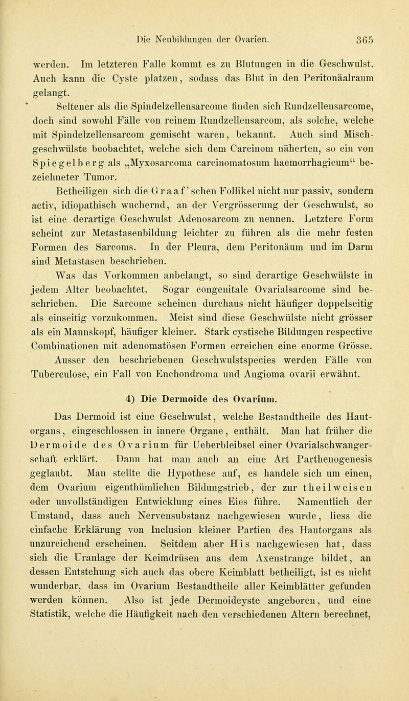 werden. Im letzteren Falle kommt es zu Blutungen in die Geschwulst. Auch kann die Cyste platzen, sodass das Blut in den Peritonäalraum gelangt. Seltener als die Spindelzellensarcome finden sich Rundzellensarcome, doch sind sowohl Fälle von reinem Rundzellensarcom, als solche, welche mit Spindelzellensarcom gemischt waren, bekannt. Auch sind Misch- geschwülste beobachtet, welche sich dem Carcinom näherten, so ein von Spiegelberg als „Myxosarcoma carcinomatosum haemorrhagicum be- zeichneter Tumor. Betheiligen sich die Graaf' sehen Follikel nicht nur passiv, sondern activ, idiopathisch wuchernd, an der Vergrösserung der Geschwulst, so ist eine derartige Geschwulst Adenosarcom zu nennen. Letztere Form scheint zur Metastasenbildung leichter zu führen als die mehr festen Formen des Sarcoms. In der Pleura, dem Peritonäum und im Darm sind Metastasen beschrieben. Was das Vorkommen anbelangt, so sind derartige Geschwülste in jedem Alter beobachtet. Sogar congenitale Ovarialsarcome sind be- schrieben. Die Sarcome scheinen durchaus nicht häufiger doppelseitig als einseitig vorzukommen. Meist sind diese Geschwülste nicht grösser als ein Mannskopf, häufiger kleiner. Stark cystische Bildungen respective Combinationen mit adenomatösen Formen erreichen eine enorme Grösse. Ausser den beschriebenen Geschwulstspecies werden Fälle von Tuberculose, ein Fall von Enchondroma und Angioma ovarii erwähnt. 4) Die Dermoide des Ovarium. Das Dermoid ist eine Geschwulst, welche Bestandtheile des Haut- organs, eingeschlossen in innere Organe, enthält. Mau hat früher die Dermoide des Ovarium für Ueberbleibsel einer Ovarialschwanger- schaft erklärt. Dann hat man auch an eine Art Parthenogenesis geglaubt. Man stellte die Hypothese auf, es handele sich um einen, dem Ovarium eigenthümlichen Bildungstrieb, der zur theilweisen oder unvollständigen Entwicklung eines Eies führe. Namentlich der Umstand, dass auch Nervensubstanz nachgewiesen wurde, Hess die einfache Erklärung von Inclusion kleiner Partien des Hautorgans als unzureichend erscheinen. Seitdem aber His nachgewiesen hat, dass sich die Uranlage der Keimdrüsen aus dem Axenstrange bildet, an dessen Entstehung sich auch das obere Keimblatt betheiligt, ist es nicht wunderbar, dass im Ovarium Bestandtheile aller Keimblätter gefunden werden können. Also ist jede Dermoidcyste angeboren, und eine Statistik, welche die Häufigkeit nach den verschiedenen Altern berechnet,