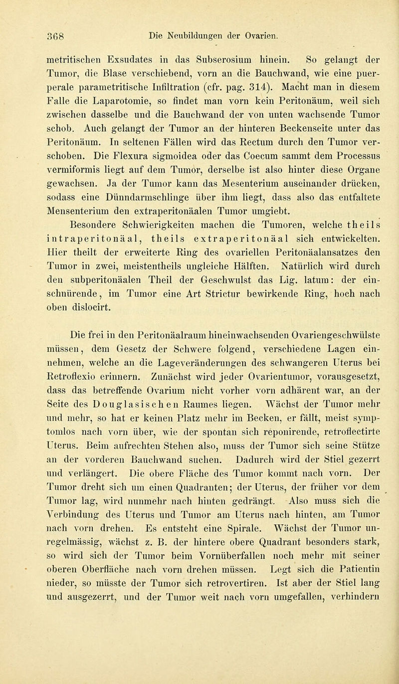 metritischen Exsudates in das Subserosium hinein. So gelangt der Tumor, die Blase verschiebend, vorn an die Bauchwand, wie eine puer- perale parametritische Infiltration (cfr. pag. 314). Macht man in diesem Falle die Laparotomie, so findet man vorn kein Peritonäum, weil sich zwischen dasselbe und die Bauchwand der von unten wachsende Tumor schob. Auch gelangt der Tumor an der hinteren Beckenseite unter das Peritonäum. In seltenen Fällen wird das Rectum durch den Tumor ver- schoben. Die Flexura sigmoidea oder das Coecum sammt dem Processus vermiformis liegt auf dem Tumor, derselbe ist also hinter diese Organe gewachsen. Ja der Tumor kann das Mesenterium auseinander drücken, sodass eine Dünndarmschlinge über ihm liegt, dass also das entfaltete Mensenterium den extraperitonäalen Tumor umgiebt. Besondere Schwierigkeiten machen die Tumoren, welche theils intraperitonäal, theils extraperitonäal sich entwickelten. Hier theilt der erweiterte Ring des ovariellen Peritonäalansatzes den Tumor in zwei, meistentheils ungleiche Hälften. Natürlich wird durch den subperitonäalen Theil der Geschwulst das Lig. latum: der ein- schnürende , im Tumor eine Art Strictur bewirkende Ring, hoch nach oben dislocirt. Die frei in den Peritonäalraum hineinwachsenden Ovariengeschwülste müssen, dem Gesetz der Schwere folgend, verschiedene Lagen ein- nehmen, welche an die Lageveränderungen des schwangeren Uterus bei Retroflexio erinnern. Zunächst wird jeder Ovarientumor, vorausgesetzt, dass das betreffende Ovarium nicht vorher vorn adhärent war, an der Seite des Douglasischen Raumes liegen. Wächst der Tumor mehr und mehr, so hat er keinen Platz mehr im Becken, er fällt, meist symp- tomlos nach vorn über, wie der spontan sich reponirende, retroflectirte Uterus. Beim aufrechten Stehen also, muss der Tumor sich seine Stütze an der vorderen Bauchwand suchen. Dadurch wird der Stiel gezerrt und verlängert. Die obere Fläche des Tumor kommt nach vorn. Der Tumor dreht sich um einen Quadranten; der Uterus, der früher vor dem Tumor lag, wird nunmehr nach hinten gedrängt. Also muss sich die Verbindung des Uterus und Tumor am Uterus nach hinten, am Tumor nach vorn drehen. Es entsteht eine Spirale. Wächst der Tumor un- regelmässig, wächst z. B. der hintere obere Quadrant besonders stark, so wird sich der Tumor beim Vornüberfallen noch mehr mit seiner oberen Oberfläche nach vorn drehen müssen. Legt sich die Patientin nieder, so müsste der Tumor sich retrovertiren. Ist aber der Stiel lang und ausgezerrt, und der Tumor weit nach vorn umgefallen, verhindern