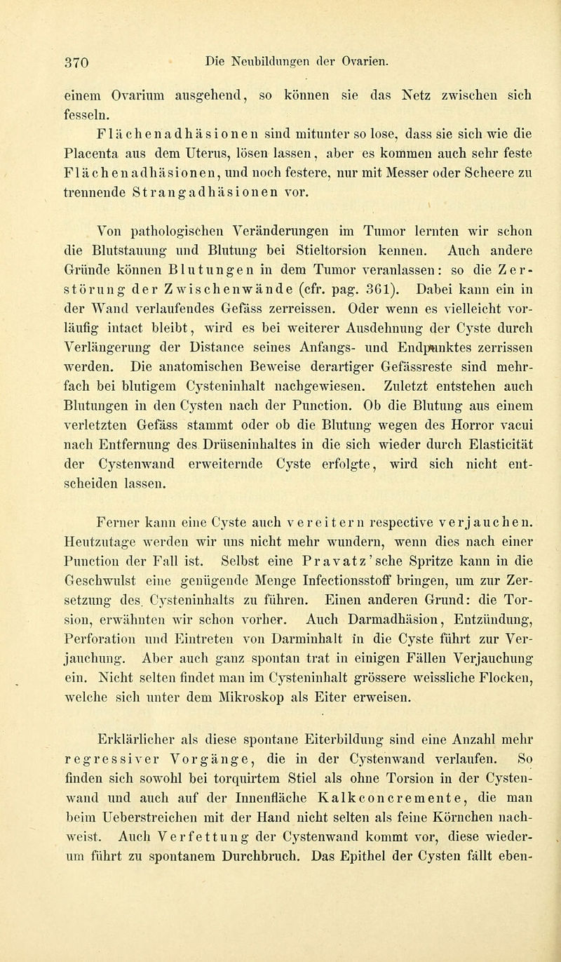 einem Ovarium ausgehend, so können sie das Netz zwischen sich fesseln. Flächenadhäsionen sind mitunter so lose, dass sie sich wie die Placenta aus dem Uterus, lösen lassen, aber es kommen auch sehr feste Flächenadhäsionen, und noch festere, nur mit Messer oder Scheere zu trennende Strangadhäsionen vor. Von pathologischen Veränderungen im Tumor lernten wir schon die Blutstauung und Blutung bei Stieltorsion kennen. Auch andere Gründe können Blutungen in dem Tumor veranlassen : so die Z e r - Störung der Zwischenwände (cfr. pag. 361). Dabei kann ein in der Wand verlaufendes Gefäss zerreissen. Oder wenn es vielleicht vor- läufig intact bleibt, wird es bei weiterer Ausdehnung der C}rste durch Verlängerung der Distance seines Anfangs- und Endpunktes zerrissen werden. Die anatomischen Beweise derartiger Gefässreste sind mehr- fach bei blutigem Cysteninhalt nachgewiesen. Zuletzt entstehen auch Blutungen in den Cysten nach der Punction. Ob die Blutung aus einem verletzten Gefäss stammt oder ob die Blutung wegen des Horror vacui nach Entfernung des Drüseninhaltes in die sich wieder durch Elasticität der Cystenwand erweiternde Cyste erfolgte, wird sich nicht ent- scheiden lassen. Ferner kann eine Cyste auch vereitern respective verjauchen. Heutzutage werden wir uns nicht mehr wundern, wenn dies nach einer Punction der Fall ist. Selbst eine Pravatz'sche Spritze kann in die Geschwulst eine genügende Menge Infectionsstoff bringen, um zur Zer- setzung des. Cysteninhalts zu führen. Einen anderen Grund: die Tor- sion, erwähnten wir schon vorher. Auch Darmadhäsion, Entzündung, Perforation und Eintreten von Darminhalt in die Cyste führt zur Ver- jauchung. Aber auch ganz spontan trat in einigen Fällen Verjauchung ein. Nicht selten findet man im Cysteninhalt grössere weissliche Flocken, welche sich unter dem Mikroskop als Eiter erweisen. Erklärlicher als diese spontane Eiterbildung sind eine Anzahl mehr regressiver Vorgänge, die in der Cystenwand verlaufen. So finden sich sowohl bei torquirtem Stiel als ohne Torsion in der Cysten- wand und auch auf der Innenfläche Kalkconcremente, die man beim Ueberstreichen mit der Hand nicht selten als feine Körnchen nach- weist. Auch Verfettung der Cystenwand kommt vor, diese wieder- um führt zu spontanem Durchbruch. Das Epithel der Cysten fällt eben-