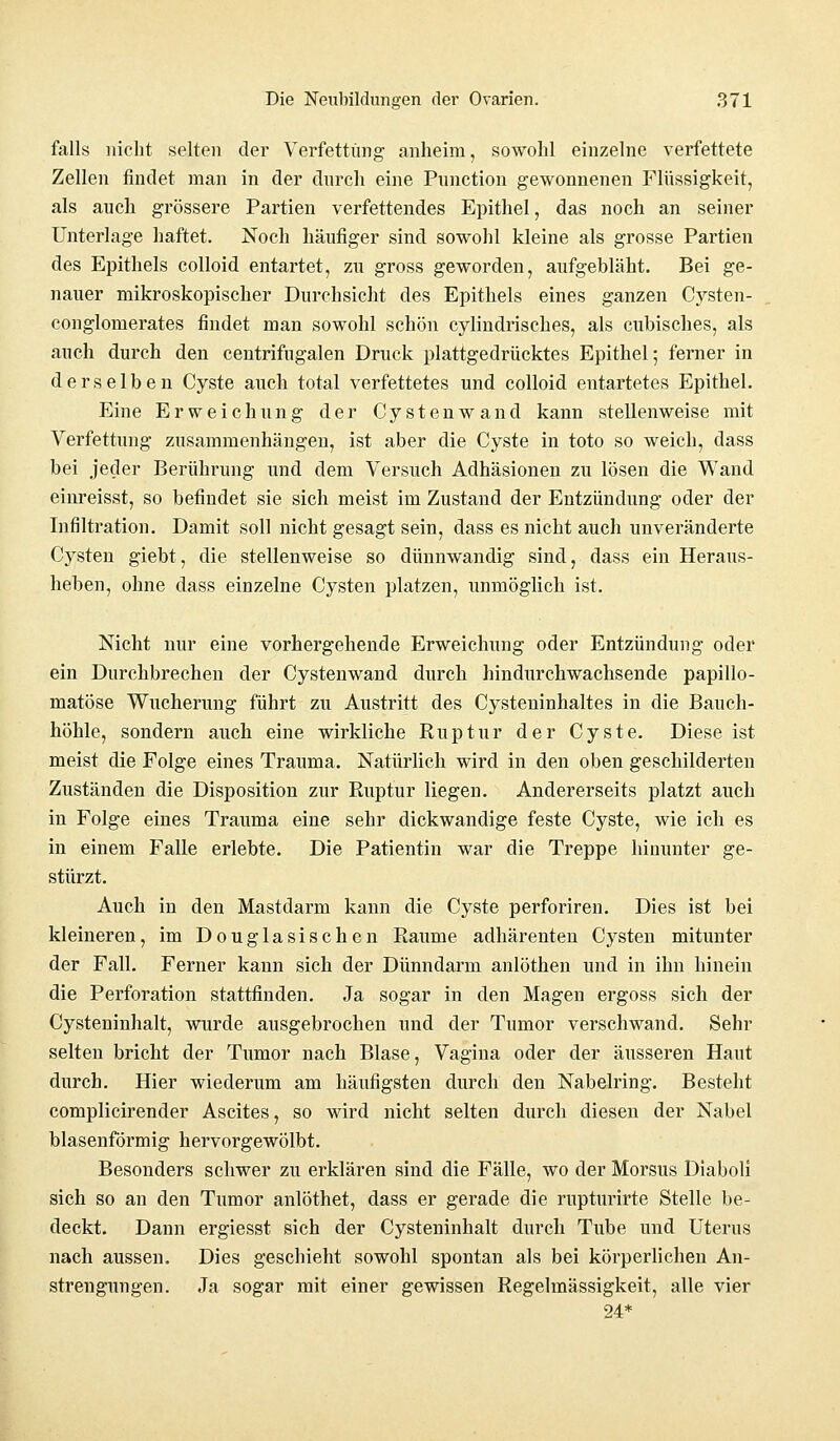 falls nicht selten der Verfettung anheim, sowohl einzelne verfettete Zellen findet man in der durch eine Punction gewonnenen Flüssigkeit, als auch grössere Partien verfettendes Epithel, das noch an seiner Unterlage haftet. Noch häufiger sind sowohl kleine als grosse Partien des Epithels colloid entartet, zu gross geworden, aufgebläht. Bei ge- nauer mikroskopischer Durchsicht des Epithels eines ganzen Cysten- conglomerates findet man sowohl schön cylindrisches, als cubisches, als auch durch den centrifugalen Druck plattgedrücktes Epithel; ferner in derselben Cyste auch total verfettetes und colloid entartetes Epithel. Eine Erweichung der Cystenwand kann stellenweise mit Verfettung zusammenhängen, ist aber die Cyste in toto so weich, dass bei jeder Berührung und dem Versuch Adhäsionen zu lösen die Wand einreisst, so befindet sie sich meist im Zustand der Entzündung oder der Infiltration. Damit soll nicht gesagt sein, dass es nicht auch unveränderte Cysten giebt, die stellenweise so dünnwandig sind, dass ein Heraus- heben, ohne dass einzelne Cysten platzen, unmöglich ist. Nicht nur eine vorhergehende Erweichung oder Entzündung oder ein Durchbrechen der Cystenwand durch hindurchwachsende papillo- matöse Wucherung führt zu Austritt des Cysteninhaltes in die Bauch- höhle, sondern auch eine wirkliche Ruptur der Cyste. Diese ist meist die Folge eines Trauma. Natürlich wird in den oben geschilderten Zuständen die Disposition zur Ruptur liegen. Andererseits platzt auch in Folge eines Trauma eine sehr dickwandige feste Cyste, wie ich es in einem Falle erlebte. Die Patientin war die Treppe hinunter ge- stürzt. Auch in den Mastdarm kann die Cyste perforiren. Dies ist bei kleineren, im Douglasischen Räume adhärenten Cysten mitunter der Fall. Ferner kann sich der Dünndarm anlöthen und in ihn hinein die Perforation stattfinden. Ja sogar in den Magen ergoss sich der Cysteninhalt, wurde ausgebrochen und der Tumor verschwand. Sehr selten bricht der Tumor nach Blase, Vagina oder der äusseren Haut durch. Hier wiederum am häufigsten durch den Nabelring. Besteht complicirender Ascites, so wird nicht selten durch diesen der Nabel blasenförmig hervorgewölbt. Besonders schwer zu erklären sind die Fälle, wo der Morsus Diaboli sich so an den Tumor anlöthet, dass er gerade die rupturirte Stelle be- deckt. Dann ergiesst sich der Cysteninhalt durch Tube und Uterus nach aussen. Dies geschieht sowohl spontan als bei körperlichen An- strengungen. Ja sogar mit einer gewissen Regelmässigkeit, alle vier 24*