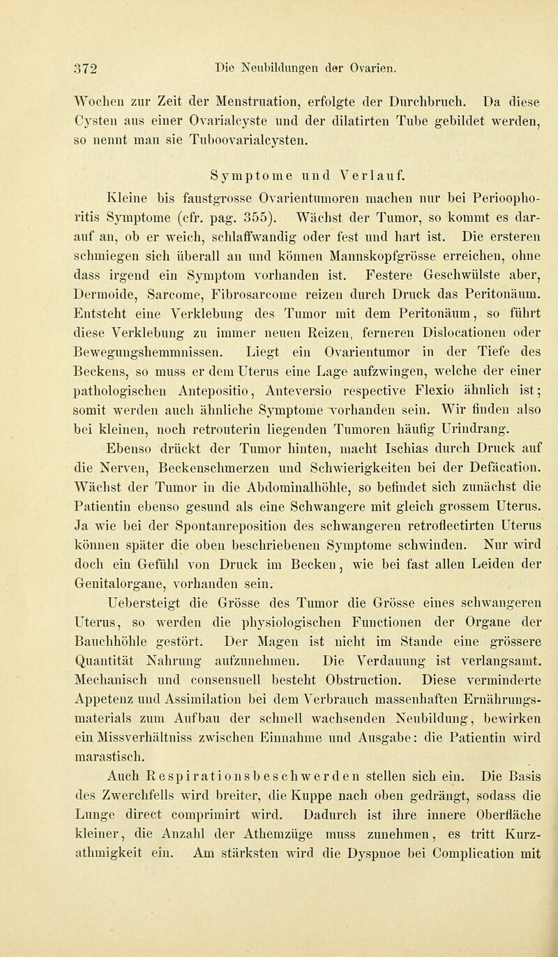 Wochen zur Zeit der Menstruation, erfolgte der Durchbruch. Da diese Cysten aus einer Ovarialcyste und der dilatirten Tube gebildet werden, so nennt man sie Tuboovarialcysten. Symptome und Verlauf. Kleine bis faustgrosse Ovarientumoren machen nur bei Perioopho- ritis Symptome (cfr. pag. 355). Wächst der Tumor, so kommt es dar- auf an, ob er weich, schlaffwandig oder fest und hart ist. Die ersteren schmiegen sich überall an und können Mannskopfgrösse erreichen, ohne dass irgend ein Symptom vorhanden ist. Festere Geschwülste aber, Dermoide, Sarcome, Fibrosarcome reizen durch Druck das Peritonäum. Entsteht eine Verklebung des Tumor mit dem Peritonäum, so führt diese Verklebung zu immer neuen Reizen, ferneren Dislocationen oder Bewegungshemmnissen. Liegt ein Ovarientumor in der Tiefe des Beckens, so muss er dem Uterus eine Lage aufzwingen, welche der einer pathologischen Antepositio, Anteversio respective Flexio ähnlich ist; somit werden auch ähnliche Symptome vorhanden sein. Wir finden also bei kleinen, noch retrouterin liegenden Tumoren häufig Urindrang. Ebenso drückt der Tumor hinten, macht Ischias durch Druck auf die Nerven, Beckenschmerzen und Schwierigkeiten bei der Defäcation. Wächst der Tumor in die Abdominalhöhle, so befindet sich zunächst die Patientin ebenso gesund als eine Schwangere mit gleich grossem Uterus. Ja wie bei der Spontanreposition des schwangeren retroflectirten Uterus können später die oben beschriebenen Symptome schwinden. Nur wird doch ein Gefühl von Druck im Becken, wie bei fast allen Leiden der Genitalorgane, vorhanden sein. Uebersteigt die Grösse des Tumor die Grösse eines schwangeren Uterus, so werden die physiologischen Functionen der Organe der Bauchhöhle gestört. Der Magen ist nicht im Stande eine grössere Quantität Nahrung aufzunehmen. Die Verdauung ist verlangsamt. Mechanisch und consensuell besteht Obstruction. Diese verminderte Appetenz und Assimilation bei dem Verbrauch massenhaften Ernährungs- materials zum Aufbau der schnell wachsenden Neubildung, bewirken ein Missverhältniss zwischen Einnahme und Ausgabe: die Patientin wird marastisch. Auch Respirationsbeschwerden stellen sich ein. Die Basis des Zwerchfells wird breiter, die Kuppe nach oben gedrängt, sodass die Lunge direct comprimirt wird. Dadurch ist ihre innere Oberfläche kleiner, die Anzahl der Athemzüge muss zunehmen, es tritt Kurz- athmigkeit ein. Am stärksten wird die Dyspnoe bei Complication mit