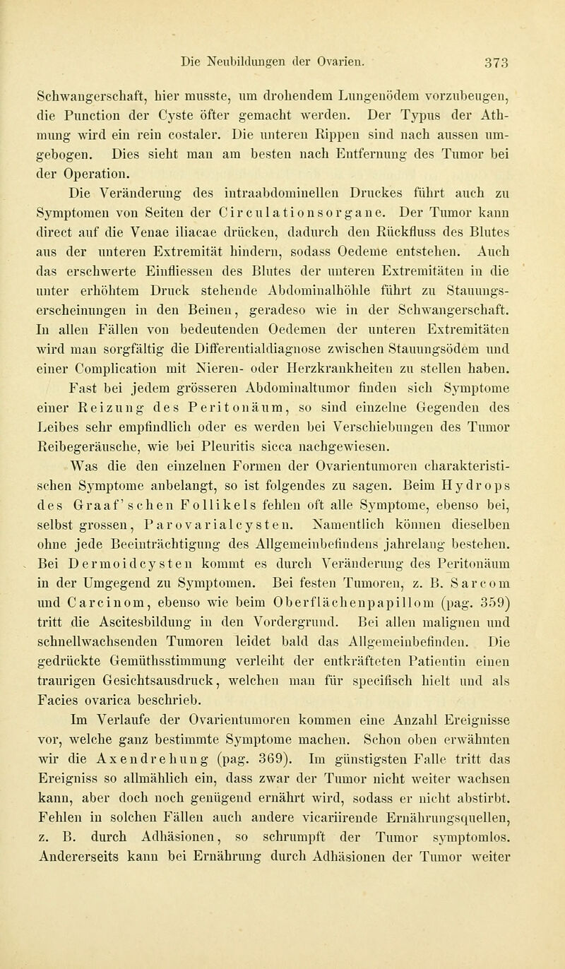 Schwangerschaft, hier musste, um drohendem Lungenödem vorzubeugen, die Punction der Cyste öfter gemacht werden. Der Typus der Ath- mung wird ein rein costaler. Die unteren Rippen sind nach aussen um- gebogen. Dies sieht man am besten nach Entfernung des Tumor bei der Operation. Die Veränderung des intraabdominellen Druckes führt auch zu Symptomen von Seiten der Circulationsorgane. Der Tumor kann direct auf die Venae iliacae drücken, dadurch den Rückfluss des Blutes aus der unteren Extremität hindern, sodass Oedeme entstehen. Auch das erschwerte Einfliessen des Blutes der unteren Extremitäten in die unter erhöhtem Druck stehende Abdominalhöhle führt zu Stauungs- erscheinungen in den Beinen, geradeso wie in der Schwangerschaft. In allen Fällen von bedeutenden Oedemen der unteren Extremitäten wird man sorgfältig die Differentialdiagnose zwischen Stauungsödem und einer Complication mit Nieren- oder Herzkrankheiten zu stellen haben. Fast bei jedem grösseren Abdominaltumor finden sich Symptome einer Reizung des Peritonäum, so sind einzelne Gegenden des Leibes sehr empfindlich oder es werden bei Verschiebungen des Tumor Reibegeräusche, wie bei Pleuritis sicca nachgewiesen. Was die den einzelnen Formen der Ovarientumoren charakteristi- schen Symptome anbelangt, so ist folgendes zu sagen. Beim Hydrops des Graafschen Follikels fehlen oft alle Symptome, ebenso bei, selbst grossen , Parovarialcy sten. Namentlich können dieselben ohne jede Beeinträchtigung des Allgemeinbefindens jahrelang bestehen. Bei Dermoidcysten kommt es durch Veränderung des Peritonäum in der Umgegend zu Symptomen. Bei festen Tumoren, z. B. Sarcom und Carcinom, ebenso wie beim Oberflächenpapillom (pag. 359) tritt die Ascitesbildung in den Vordergrund. Bei allen malignen und schnellwachsenden Tumoren leidet bald das Allgemeinbefinden. Die gedrückte Gemüthsstimmung verleiht der entkräfteten Patientin einen traurigen Gesichtsausdruck, welchen man für specifisch hielt und als Facies ovarica beschrieb. Im Verlaufe der Ovarientumoren kommen eine Anzahl Ereignisse vor, welche ganz bestimmte Symptome machen. Schon oben erwähnten wir die Axendrehung (pag. 369). Im günstigsten Falle tritt das Ereigniss so allmählich ein, dass zwar der Tumor nicht weiter wachsen kann, aber doch noch genügend ernährt wird, sodass er nicht abstirbt. Fehlen in solchen Fällen auch andere vicariirende Ernährungsquellen, z. B. durch Adhäsionen, so schrumpft der Tumor symptomlos. Andererseits kann bei Ernährung durch Adhäsionen der Tumor weiter