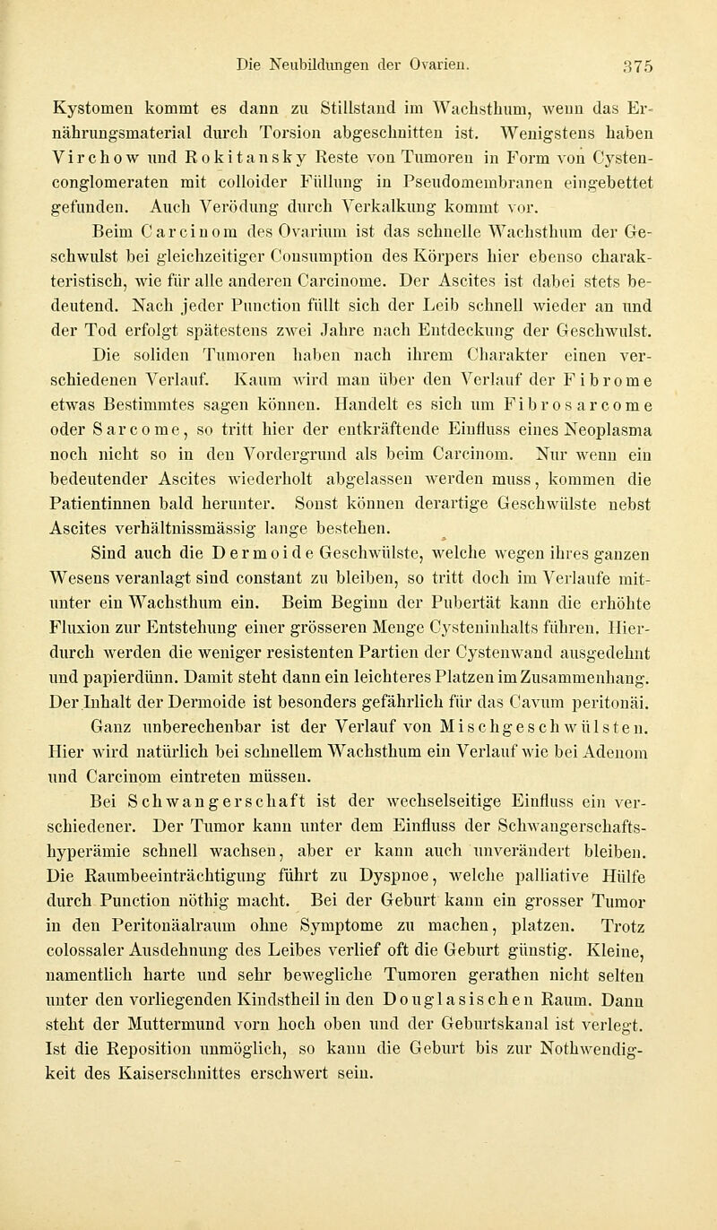 Kystomen kommt es dann zu Stillstand im Wachsthum, wenn das Er- nährungsmaterial durch Torsion abgeschnitten ist. Wenigstens haben Virchow und Rokitansky Reste von Tumoren in Form von Cysten- conglomeraten mit colloider Füllung in Pseudomembranen eingebettet gefunden. Auch Verödung durch Verkalkung kommt vor. Beim Carcinom des Ovarium ist das schnelle Wachsthum der Ge- schwulst bei gleichzeitiger Coiisumption des Körpers hier ebenso charak- teristisch, wie für alle anderen Carcinome. Der Ascites ist dabei stets be- deutend. Nach jeder Punction füllt sich der Leib schnell wieder an und der Tod erfolgt spätestens zwei Jahre nach Entdeckung der Geschwulst. Die soliden Tumoren haben nach ihrem Charakter einen ver- schiedenen Verlauf. Kaum wird man über den Verlauf der Fibrome etwas Bestimmtes sagen können. Handelt es sich um Fibrös arcome oder Sarcome, so tritt hier der entkräftende Einfluss eines Neoplasma noch nicht so in den Vordergrund als beim Carcinom. Nur wenn ein bedeutender Ascites wiederholt abgelassen werden muss, kommen die Patientinnen bald herunter. Sonst können derartige Geschwülste nebst Ascites verhältnissmässig lange bestehen. Sind auch die Dermoide Geschwülste, welche wegen ihres ganzen Wesens veranlagt sind constant zu bleiben, so tritt doch im Verlaufe mit- unter ein Wachsthum ein. Beim Beginn der Pubertät kann die erhöhte Fluxion zur Entstehung einer grösseren Menge Cysteninhalts führen. Hier- durch werden die weniger resistenten Partien der Cystenwand ausgedehnt und papierdünn. Damit steht dann ein leichteres Platzen im Zusammenhang. Der Inhalt der Dermoide ist besonders gefährlich für das Cavum peritonäi. Ganz unberechenbar ist der Verlauf von Mischgeschwülsten. Hier wird natürlich bei schnellem Wachsthum ein Verlauf wie bei Adenom und Carcinom eintreten müssen. Bei Schwangerschaft ist der wechselseitige Einfluss ein ver- schiedener. Der Tumor kann unter dem Einfluss der Schwangerschafts- hyperämie schnell wachsen, aber er kann auch unverändert bleiben. Die Raumbeeinträchtigung führt zu Dyspnoe, Avelche palliative Hülfe durch Punction nöthig macht. Bei der Geburt kann ein grosser Tumor in den Peritonäalraum ohne Symptome zu machen, platzen. Trotz colossaler Ausdehnung des Leibes verlief oft die Geburt günstig. Kleine, namentlich harte und sehr bewegliche Tumoren gerathen nicht selten unter den vorliegenden Kindstheil in den Douglasischen Raum. Dann steht der Muttermund vorn hoch oben und der Geburtskanal ist verlegt. Ist die Reposition unmöglich, so kann die Geburt bis zur Notwendig- keit des Kaiserschnittes erschwert sein.
