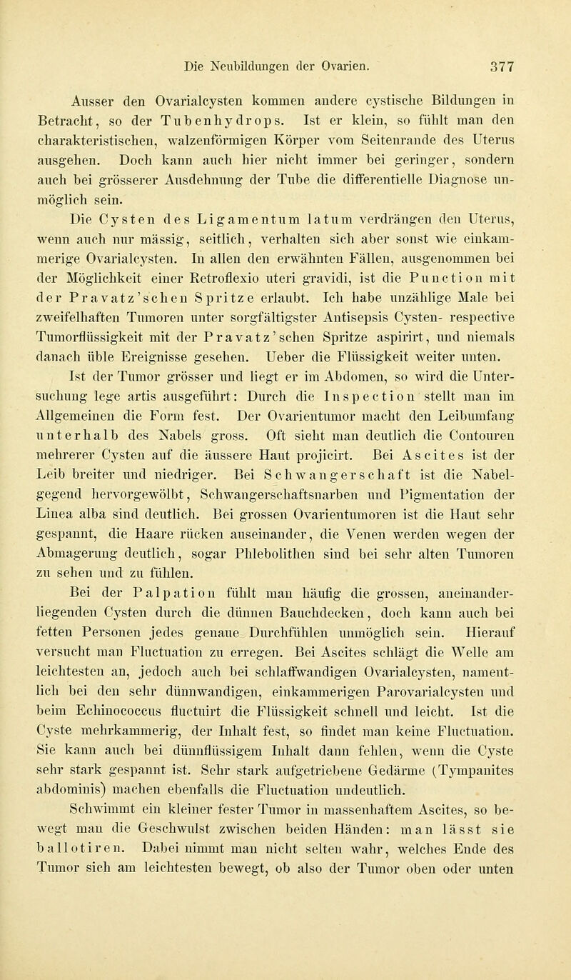 Ausser den Ovarialcysten kommen andere cystische Bildungen in Betracht, so der Tuhenhydrops. Ist er klein, so fühlt man den charakteristischen, walzenförmigen Körper vom Seitenrande des Uterus ausgehen. Doch kann auch hier nicht immer hei geringer, sondern auch bei grösserer Ausdehnung der Tube die differentielle Diagnose un- möglich sein. Die Cysten des Ligamentum latum verdrängen den Uterus, wenn auch nur massig, seitlich, verhalten sich aber sonst wie einkam- merige Ovarialcysten. In allen den erwähnten Fällen, ausgenommen bei der Möglichkeit einer Retroflexio uteri gravidi, ist die Punction mit der Pravatz'schen Spritze erlaubt. Ich habe unzählige Male bei zweifelhaften Tumoren unter sorgfältigster Antisepsis Cysten- respective Tumorflüssigkeit mit der P r a v a t z' sehen Spritze aspirirt, und niemals danach üble Ereignisse gesehen. Ueber die Flüssigkeit weiter unten. Ist der Tumor grösser und liegt er im Abdomen, so wird die Unter- suchung lege artis ausgeführt: Durch die Inspection stellt man im Allgemeinen die Form fest. Der Ovarientumor macht den Leibumfang unterhalb des Nabels gross. Oft sieht man deutlich die Contouren mehrerer Cysten auf die äussere Haut projicirt. Bei Ascites ist der Leib breiter und niedriger. Bei Schwangerschaft ist die Nabel- gegend hervorgewölbt, Schwangerschaftsnarben und Pigmentation der Linea alba sind deutlich. Bei grossen Ovarientumoren ist die Haut sehr gespannt, die Haare rücken auseinander, die Venen werden wegen der Abmagerung deutlich, sogar Phlebolithen sind bei sehr alten Tumoren zu sehen und zu fühlen. Bei der Palpation fühlt man häufig die grossen, aneinander- liegenden Cysten durch die dünnen Bauchdecken, doch kann auch bei fetten Personen jedes genaue Durchfühlen unmöglich sein. Hierauf versucht man Fluctuation zu erregen. Bei Ascites schlägt die Welle am leichtesten an, jedoch auch bei schlaffwandigen Ovarialcysten, nament- lich bei den sehr dünnwandigen, einkammerigen Parovarialcysten und beim Echinococcus fluetuirt die Flüssigkeit schnell und leicht. Ist die Cyste mehrkammerig, der Inhalt fest, so findet man keine Fluctuation. Sie kann auch bei dünnflüssigem Inhalt dann fehlen, wenn die Cyste sehr stark gespannt ist. Sehr stark aufgetriebene Gedärme (Tympanites abdominis) machen ebenfalls die Fluctuation undeutlich. Schwimmt ein kleiner fester Tumor in massenhaftem Ascites, so be- wegt man die Geschwulst zwischen beiden Händen: man lässt sie ballotiren. Dabei nimmt man nicht selten wahr, welches Ende des Tumor sich am leichtesten bewegt, ob also der Tumor oben oder unten