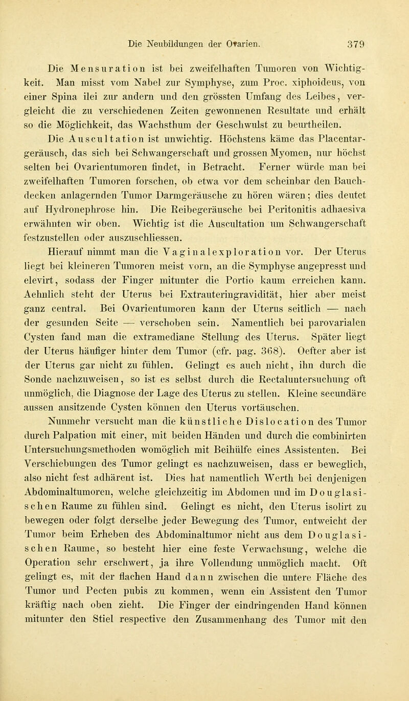 Die Mensuration ist bei zweifelhaften Tumoren von Wichtig- keit. Man misst vom Nabel zur Symphyse, zum Proc. xiphoideus, von einer Spina ilei zur andern und den grössten Umfang des Leibes, ver- gleicht die zu verschiedenen Zeiten gewonnenen Resultate und erhält so die Möglichkeit, das Wachsthum der Geschwulst zu beurtheilen. Die Auscultation ist unwichtig. Höchstens käme das Placentar- geräusch, das sich bei Schwangerschaft und grossen Myomen, nur höchst selten bei Ovarientumoren findet, in Betracht. Ferner würde man bei zweifelhaften Tumoren forschen, ob etwa vor dem scheinbar den Bauch- decken anlagernden Tumor Darmgeräusche zu hören wären; dies deutet auf Hydronephrose hin. Die Reibegeräusche bei Peritonitis adhaesiva erwähnten wir oben. Wichtig ist die Auscultation um Schwangerschaft festzustellen oder auszuschliessen. Hierauf nimmt man die Vaginalexploration vor. Der Uterus liegt bei kleineren Tumoren meist vorn, an die Symphyse angepresst und elevirt, sodass der Finger mitunter die Portio kaum erreichen kann. Aehnlich steht der Uterus bei Extrauteringravidität, hier aber meist ganz central. Bei Ovarientumoren kann der Uterus seitlich — nach der gesunden Seite — verschoben sein. Namentlich bei parovarialen Cysten fand man die extramediane Stellung des Uterus. Später liegt der Uterus häufiger hinter dem Tumor (cfr. pag. 368). Oefter aber ist der Uterus gar nicht zu fühlen. Gelingt es auch nicht, ihn durch die Sonde nachzuweisen, so ist es selbst durch die Rectaluntersuchung oft unmöglich, die Diagnose der Lage des Uterus zu stellen. Kleine secundäre aussen ansitzende Cysten können den Uterus vortäuschen. Nunmehr versucht man die künstliche Dislocation des Tumor durch Palpation mit einer, mit beiden Händen und durch die combinirten Untersuchungsmethoden womöglich mit Beihülfe eines Assistenten. Bei Verschiebungen des Tumor gelingt es nachzuweisen, dass er beweglich, also nicht fest adhärent ist. Dies hat namentlich Werth bei denjenigen Abdominaltumoren, welche gleichzeitig im Abdomen und im Douglasi- schen Räume zu fühlen sind. Gelingt es nicht, den Uterus isolirt zu bewegen oder folgt derselbe jeder Bewegung des Tumor, entweicht der Tumor beim Erheben des Abdominaltumor nicht aus dem Douglasi- schen Räume, so besteht hier eine feste Verwachsung, welche die Operation sehr erschwert, ja ihre Vollendung unmöglich macht. Oft gelingt es, mit der flachen Hand dann zwischen die untere Fläche des Tumor und Pecten pubis zu kommen, wenn ein Assistent den Tumor kräftig nach oben zieht. Die Finger der eindringenden Hand können mitunter den Stiel respective den Zusammenhang des Tumor mit den