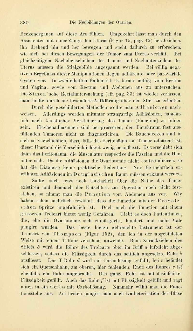 Beckenorganen auf diese Art fühlen. Umgekehrt lässt man durch den Assistenten mit einer Zange den Uterus (Figur 15, pag. 42) herabziehen, ihn drehend hin und her bewegen und sucht dadurch zu erforschen, wie sich bei diesen Bewegungen der Tumor zum Uterus verhält. Bei gleichzeitigem Nachobenschieben des Tumor und Nachimtenziehen des Uterus müssen die Stielgebilde angespannt werden. Bei völlig nega- tivem Ergebniss dieser Manipulationen liegen adhärente oder parovariale Cysten vor. In zweifelhaften Fällen ist es ferner nöthig vom Rectum und Vagina, sowie vom Rectum und Abdomen aus zu untersuchen. Die Simon'sehe Rectaluntersuchung (cfr. pag. 33) ist wieder verlassen, man hoffte durch sie besonders Aufklärung über den Stiel zu erhalten. Durch die geschilderten Methoden wollte man Adhäsionen nach- weisen. Allerdings werden mitunter strangartige Adhäsionen, nament- lich nach künstlicher Verkleinerung des Tumor (Punction) zu fühlen sein. Flächenadhäsionen sind bei grösseren, den Bauchraum fast aus- füllenden Tumoren nicht zu diagnosticiren. Die Bauchdecken sind in sich so verschieblich, dass, falls das Peritonäum am Tumor adhärent ist, dieser Umstand die Verschieblichkeit wenig beeinflusst. Es verschiebt sich dann das Peritonäum, die Musculatur respective die Fascien und die Haut unter sich. Da die Adhäsionen die Ovariotomie nicht contraindiciren, so hat die Diagnose keine praktische Bedeutung. Nur die mehrfach er- wähnten Adhäsionen im D o u gl asi s c hen Raum müssen erkannt werden. Sollte auch jetzt noch Unklarheit über die Natur des Tumor existiren und demnach der Entschluss zur Operation noch nicht fest- stehen, so nimmt man die Punction vom Abdomen aus vor. Wir haben schon mehrfach erwähnt, dass die Punction mit der Pravatz- schen Spritze ungefährlich ist. Doch auch die Punction mit einem grösseren Troicart bietet wenig Gefahren. Giebt es doch Patientinnen, die, ehe die Ovariotomie sich einbürgerte, hundert und mehr Male pungirt wurden. Das beste hierzu gebrauchte Instrument ist der Troicart von Thompson (Figur 152), den ich in der abgebildeten Weise mit einem T-Rohr versehen, anwende. Beim Zurückziehen des Stilets b wird die Röhre des Troicarts oben im Griff a luftdicht abge- schlossen, sodass die Flüssigkeit durch das seitlich angesetzte Rohr h ausfliesst. Das T-Rohr d wird mit Carbollösung gefüllt, bei e befindet sich ein Quetschhahn, am oberen, hier fehlenden, Ende des Rohres e ist ebenfalls ein Hahn angebracht. Das ganze Rohr ist mit desinficirter Flüssigkeit gefüllt. Auch das Rohr f ist mit Flüssigkeit gefüllt und ragt unten in ein Gefäss mit Carbollösung. Nunmehr wählt man die Punc- tionsstelle aus. Am besten pungirt man nach Katheterisation der Blase