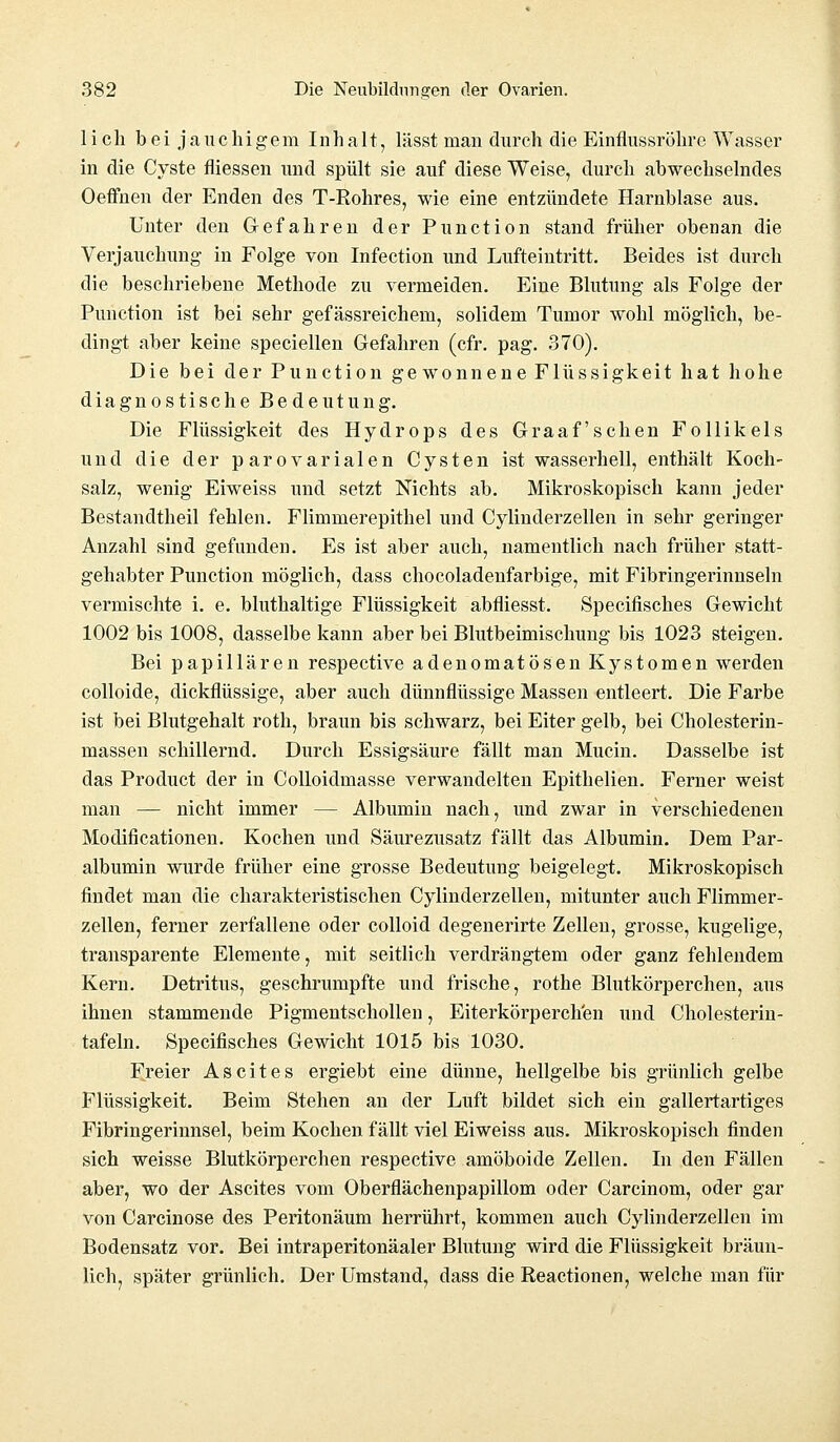 lieh bei jauchigem Inhalt, lässt man durch die Einflussröhre Wasser in die Cyste fliessen und spült sie auf diese Weise, durch abwechselndes Oeffnen der Enden des T-Rohres, wie eine entzündete Harnblase aus. Unter den Gefahren der Punction stand früher obenan die Verjauchung in Folge von Infection und Lufteintritt. Beides ist durch die beschriebene Methode zu vermeiden. Eine Blutung als Folge der Punction ist bei sehr gefässreichem, solidem Tumor wohl möglich, be- dingt aber keine speciellen Gefahren (cfr. pag. 370). Die bei der Punction gewonnene Flüssigkeit hat hohe diagnostische Bedeutung. Die Flüssigkeit des Hydrops des Graafschen Follikels und die der parovarialen Cysten ist wasserhell, enthält Koch- salz, wenig Eiweiss und setzt Nichts ab. Mikroskopisch kann jeder Bestandtheil fehlen. Flimmerepithel und Cylinderzellen in sehr geringer Anzahl sind gefunden. Es ist aber auch, namentlich nach früher statt- gehabter Punction möglich, dass chocoladenfarbige, mit Fibringerinnseln vermischte i. e. bluthaltige Flüssigkeit abfliesst. Specifisches Gewicht 1002 bis 1008, dasselbe kann aber bei Blutbeimischung bis 1023 steigen. Bei papillären respective adenomatösen Kystomen werden colloide, dickflüssige, aber auch dünnflüssige Massen entleert. Die Farbe ist bei Blutgehalt roth, braun bis schwarz, bei Eiter gelb, bei Cholesterin- massen schillernd. Durch Essigsäure fällt man Mucin. Dasselbe ist das Product der in Colloidmasse verwandelten Epithelien. Ferner weist man — nicht immer — Albumin nach, und zwar in verschiedenen Modificationen. Kochen und Säurezusatz fällt das Albumin. Dem Par- albumin wurde früher eine grosse Bedeutung beigelegt. Mikroskopisch findet man die charakteristischen Cylinderzellen, mitunter auch Flimmer- zellen, ferner zerfallene oder colloid degenerirte Zellen, grosse, kugelige, transparente Elemente, mit seitlich verdrängtem oder ganz fehlendem Kern. Detritus, geschrumpfte und frische, rothe Blutkörperchen, aus ihnen stammende Pigmentschollen, Eiterkörperch'en und Cholesterin- tafeln. Specifisches Gewicht 1015 bis 1030. Freier Ascites ergiebt eine dünne, hellgelbe bis grünlich gelbe Flüssigkeit. Beim Stehen an der Luft bildet sich ein gallertartiges Fibringerinnsel, beim Kochen fällt viel Eiweiss aus. Mikroskopisch finden sich weisse Blutkörperchen respective amöboide Zellen. In den Fällen aber, wo der Ascites vom Oberflächenpapillom oder Carcinom, oder gar von Carcinose des Peritonäum herrührt, kommen auch Cylinderzellen im Bodensatz vor. Bei intraperitonäaler Blutung wird die Flüssigkeit bräun- lich, später grünlich. Der Umstand, dass die Reactionen, welche man für