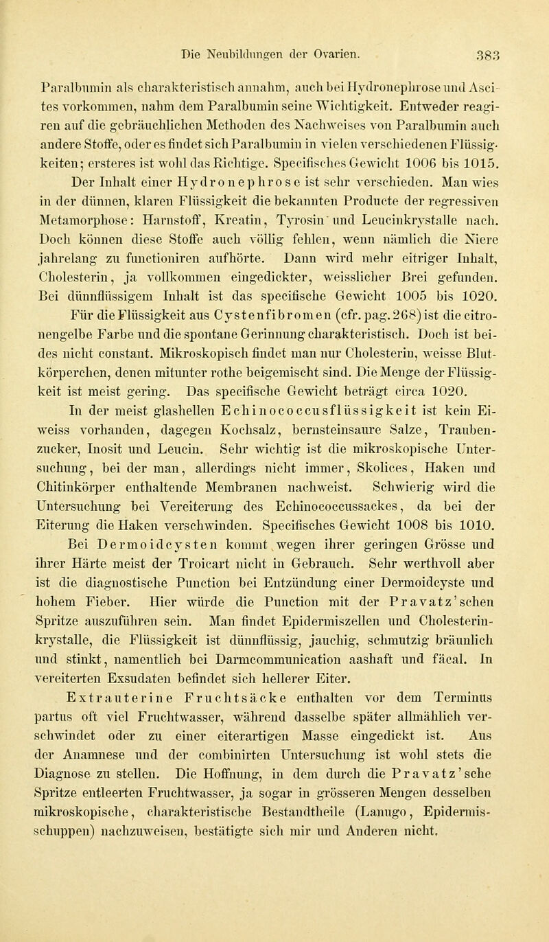 Paralbumin als charakteristisch annahm, auch bei Hydronephrose und Asci- tes vorkommen, nahm dem Paralbumin seine Wichtigkeit. Entweder reagi- ren auf die gebräuchlichen Methoden des Nachweises von Paralbumin auch andere Stoffe, oder es findet sich Paralbumin in vielen verschiedenen Flüssig- keiten; ersteres ist wohl das Richtige. Specifisches Gewicht 1006 bis 1015. Der Inhalt einer Hy dr o n e p hr o s e ist sehr verschieden. Man wies in der dünnen, klaren Flüssigkeit die bekannten Producte der regressiven Metamorphose: Harnstoff, Kreatin, Tyrosin und Leucinkrystalle nach. Doch können diese Stoffe auch völlig fehlen, wenn nämlich die Niere jahrelang zu functioniren aufhörte. Dann wird mehr eitriger Inhalt, Cholesterin, ja vollkommen eingedickter, weisslicher Brei gefunden. Bei dünnflüssigem Inhalt ist das specifische Gewicht 1005 bis 1020. Für die Flüssigkeit aus Cystenfibromen (cfr. pag. 268)ist diecitro- nengelbe Farbe und die spontane Gerinnung charakteristisch. Doch ist bei- des nicht constant. Mikroskopisch findet man nur Cholesterin, weisse Blut- körperchen, denen mitunter rothe beigemischt sind. Die Menge der Flüssig- keit ist meist gering. Das specifische Gewicht beträgt circa 1020. In der meist glashellen Echinococcusflüssigkeit ist kein Ei- weiss vorhanden, dagegen Kochsalz, bernsteinsaure Salze, Trauben- zucker, Inosit und Leucin. Sehr wichtig ist die mikroskopische Unter- suchung , bei der man, allerdings nicht immer, Skolices, Haken und Chitinkörper enthaltende Membranen nachweist. Schwierig wird die Untersuchung bei Vereiterung des Echinococcussackes, da bei der Eiterung die Haken verschwinden. Specifisches Gewicht 1008 bis 1010. Bei Dermoid Cysten kommt wegen ihrer geringen Grösse und ihrer Härte meist der Troicart nicht in Gebrauch. Sehr werthvoli aber ist die diagnostische Punction bei Entzündung einer Dermoidcyste und hohem Fieber. Hier würde die Punction mit der Pravatz'schen Spritze auszuführen sein. Man findet Epidermiszellen und Cholesterin- krystalle, die Flüssigkeit ist dünnflüssig, jauchig, schmutzig bräunlich und stinkt, namentlich bei Darmcommunication aashaft und fäcal. In vereiterten Exsudaten befindet sich hellerer Eiter. Extrauterine Fruchtsäcke enthalten vor dem Terminus partus oft viel Fruchtwasser, während dasselbe später allmählich ver- schwindet oder zu einer eiterartigen Masse eingedickt ist. Aus der Anamnese und der combinirten Untersuchung ist wohl stets die Diagnose zu stellen. Die Hoffnung, in dem durch die Pravatz'sche Spritze entleerten Fruchtwasser, ja sogar in grösseren Mengen desselben mikroskopische, charakteristische Bestandtheile (Lanugo, Epidermis- schuppen) nachzuweisen, bestätigte sich mir und Anderen nicht.