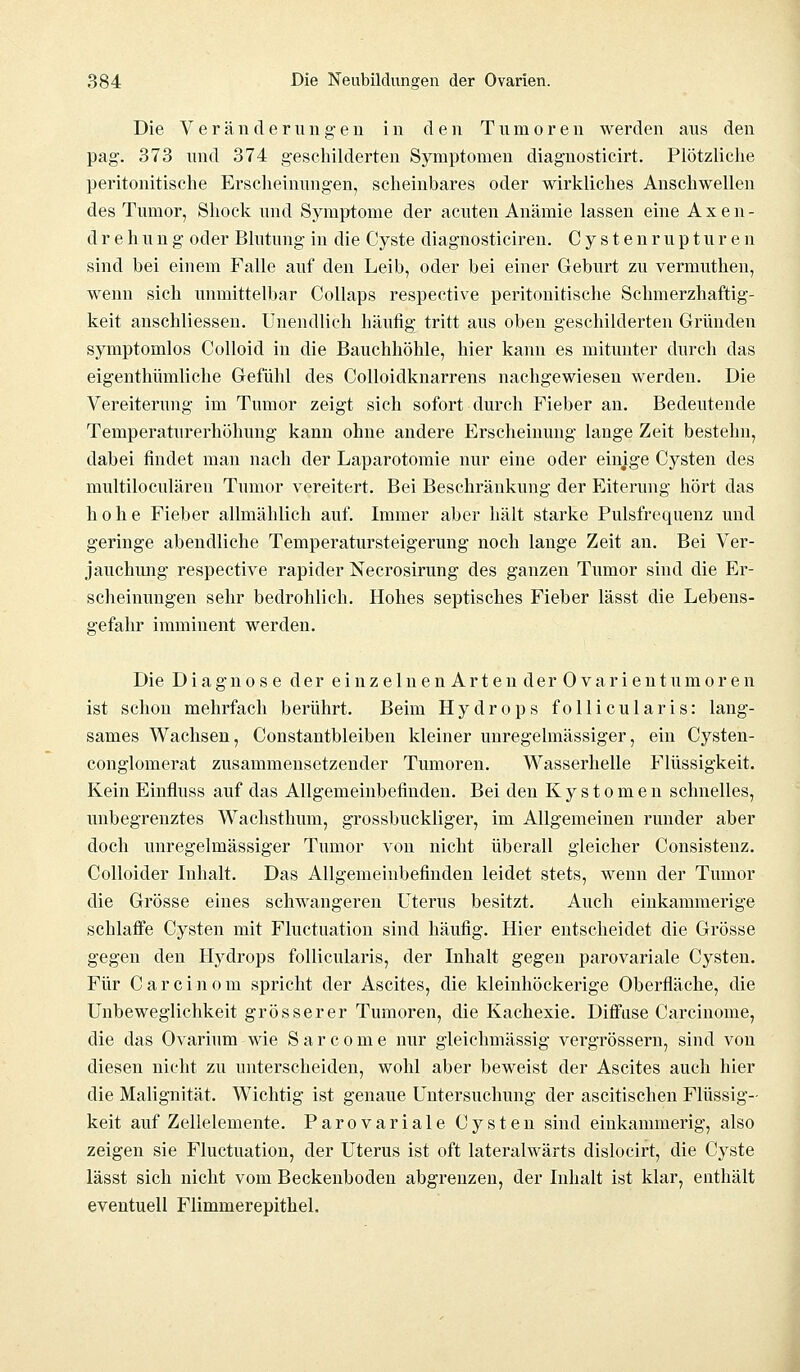 Die Veränderungen in den Tumoren werden aus den pag. 373 und 374 geschilderten Symptomen diagnosticirt. Plötzliche peritonitische Erscheinungen, scheinbares oder wirkliches Anschwellen des Tumor, Shock und Symptome der acuten Anämie lassen eine A x e n - drehung oder Blutung in die Cyste diagnosticiren. Cystenrupturen sind bei einem Falle auf den Leib, oder bei einer Geburt zu vermuthen, wenn sich unmittelbar Collaps respective peritonitische Schmerzhaftig- keit auschliessen. Unendlich häufig tritt aus oben geschilderten Gründen symptomlos Colloid in die Bauchhöhle, hier kann es mitunter durch das eigenthümliche Gefühl des Colloidknarrens nachgewiesen werden. Die Vereiterung im Tumor zeigt sich sofort durch Fieber an. Bedeutende Temperaturerhöhung kann ohne andere Erscheinung lauge Zeit bestehn, dabei findet man nach der Laparotomie nur eine oder einige Cysten des multiloculären Tumor vereitert. Bei Beschränkung der Eiterung hört das hohe Fieber allmählich auf. Immer aber hält starke Pulsfrequenz und geringe abendliche Temperatursteigerung noch lange Zeit an. Bei Ver- jauchung respective rapider Necrosirung des ganzen Tumor sind die Er- scheinungen sehr bedrohlich. Hohes septisches Fieber lässt die Lebens- gefahr imminent werden. Die Diagnose der einzelnen Arten der Ovarientumoren ist schon mehrfach berührt. Beim Hydrops follicularis: lang- sames Wachsen, Constantbleiben kleiner unregelmässiger, ein Cysten- conglomerat zusammensetzender Tumoren. Wasserhelle Flüssigkeit. Kein Einfluss auf das Allgemeinbefinden. Bei den Kystomen schnelles, unbegrenztes Wachsthum, grossbuckliger, im Allgemeinen runder aber doch unregelmässiger Tumor von nicht überall gleicher Consistenz. Colloider Inhalt. Das Allgemeinbefinden leidet stets, wenn der Tumor die Grösse eines schwangeren Uterus besitzt. Auch einkammerige schlaffe Cysten mit Fluctuation sind häufig. Hier entscheidet die Grösse gegen den Hydrops follicularis, der Inhalt gegen parovariale Cysten. Für Carcinom spricht der Ascites, die kleinhöckerige Oberfläche, die Unbeweglichkeit grösserer Tumoren, die Kachexie. Diffuse Carcinome, die das Ovarium wie Sarcome nur gleichmässig vergrössern, sind von diesen nicht zu unterscheiden, wohl aber beweist der Ascites auch hier die Malignität. Wichtig ist genaue Untersuchung der ascitischen Flüssig- keit auf Zellelemente. Parovariale Cysten sind einkammerig, also zeigen sie Fluctuation, der Uterus ist oft lateralwärts dislocirt, die Cyste lässt sich nicht vom Beckenboden abgrenzen, der Inhalt ist klar, enthält eventuell Flimmerepithel.