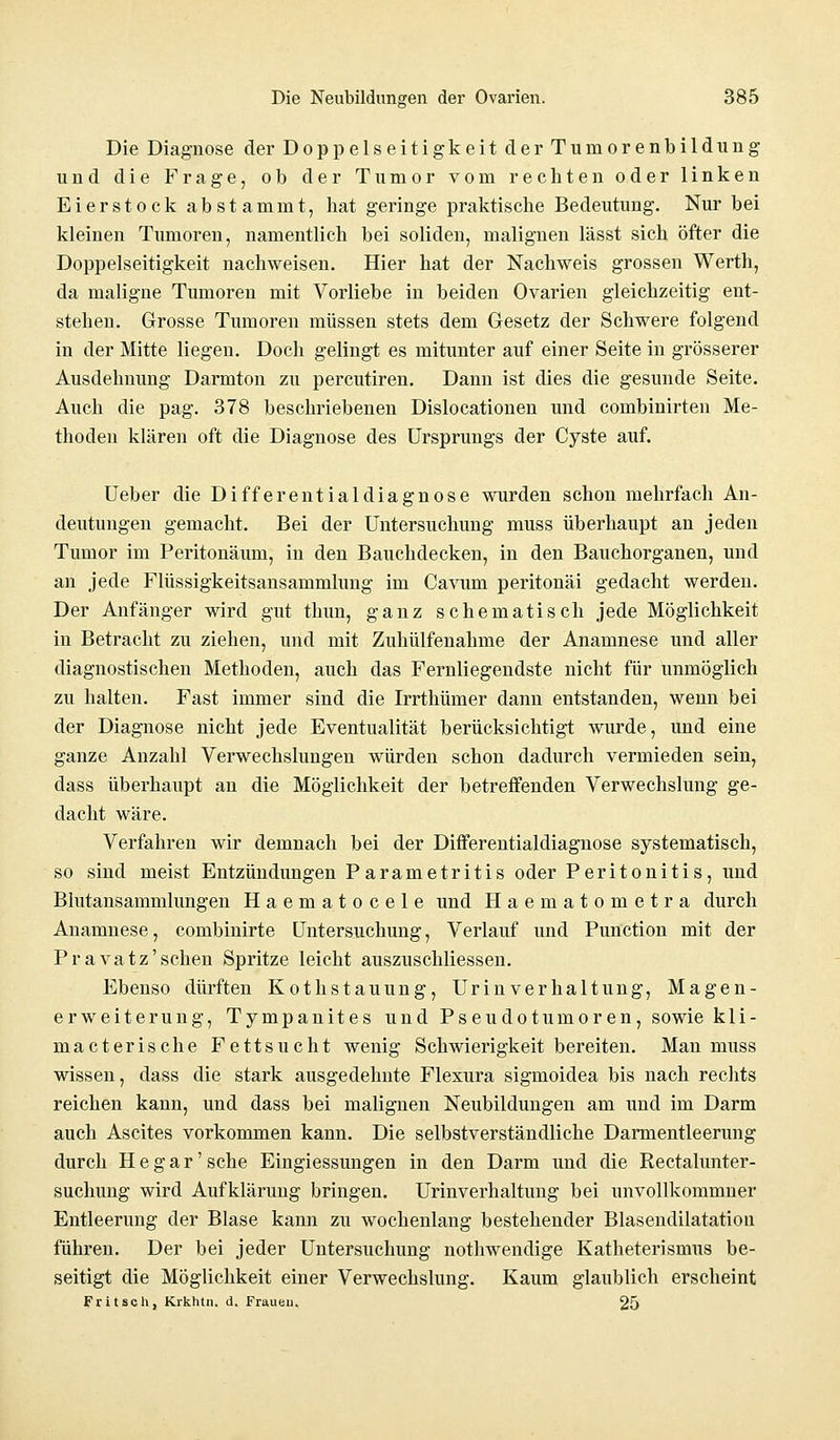 Die Diagnose der DoppelseitigkeitderTuniorenbildung und die Frage, ob der Tumor vom rechten oder linken Eierstock abstammt, hat geringe praktische Bedeutung. Nur bei kleinen Tumoren, namentlich bei soliden, malignen lässt sich öfter die Doppelseitigkeit nachweisen. Hier hat der Nachweis grossen Werth, da maligne Tumoren mit Vorliebe in beiden Ovarien gleichzeitig ent- stehen. Grosse Tumoren müssen stets dem Gesetz der Schwere folgend in der Mitte liegen. Doch gelingt es mitunter auf einer Seite in grösserer Ausdehnung Darmton zu percutiren. Dann ist dies die gesunde Seite. Auch die pag. 378 beschriebenen Dislocationen und combinirten Me- thoden klären oft die Diagnose des Ursprungs der Cyste auf. Ueber die Differentialdiagnose wurden schon mehrfach An- deutungen gemacht. Bei der Untersuchung muss überhaupt an jeden Tumor im Peritonäum, in den Bauchdecken, in den Bauchorganen, und an jede Flüssigkeitsansammlung im Cavum peritonäi gedacht werden. Der Anfänger wird gut thun, ganz schematisch jede Möglichkeit in Betracht zu ziehen, und mit Zuhülfenahme der Anamnese und aller diagnostischen Methoden, auch das Fernliegendste nicht für unmöglich zu halten. Fast immer sind die Irrthümer dann entstanden, wenn bei der Diagnose nicht jede Eventualität berücksichtigt wurde, und eine ganze Anzahl Verwechslungen würden schon dadurch vermieden sein, dass überhaupt an die Möglichkeit der betreffenden Verwechslung ge- dacht wäre. Verfahren wir demnach bei der Differentialdiagnose systematisch, so sind meist Entzündungen Parametritis oder Peritonitis, und Blutansammlungen Haematocele und Haematometra durch Anamnese, combinirte Untersuchung, Verlauf und Punction mit der Pravatz'sehen Spritze leicht auszuschliessen. Ebenso dürften Kothstauung, Urinverhaltung, Magen- erweiterung, Tympanites und Pseudotumoren, sowie kli- macterische Fettsucht wenig Schwierigkeit bereiten. Man muss wissen, dass die stark ausgedehnte Flexura sigmoidea bis nach rechts reichen kann, und dass bei malignen Neubildungen am und im Darm auch Ascites vorkommen kann. Die selbstverständliche Darmentleerung durch Hegar'sche Eingiessungen in den Darm und die Rectalunter- suchung wird Aufklärung bringen. Urinverhaltung bei unvollkommner Entleerung der Blase kann zu wochenlang bestehender Blasendilatation führen. Der bei jeder Untersuchung nothwendige Katheterismus be- seitigt die Möglichkeit einer Verwechslung. Kaum glaublich erscheint Fritsch, Krkhtn. d. Fraueu. 25