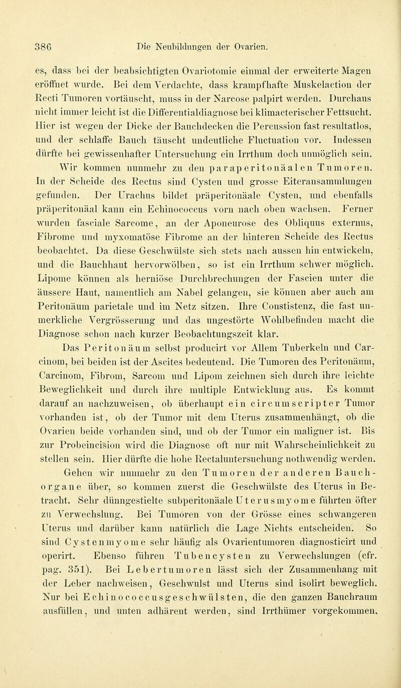 es, dass bei der beabsichtigten Ovariotomie einmal der erweiterte Magen eröffnet wurde. Bei dem Verdachte, dass krampfhafte Muskelaction der Recti Tumoren vortäuscht, muss in der Narcose palpirt werden. Durchaus nicht immer leicht ist die Differentialcliaguose bei klimacterischer Fettsucht. Hier ist wegen der Dicke der Bauchdecken die Percussion fast resultatlos, und der schlaffe Bauch täuscht undeutliche Fluctuation vor. Indessen dürfte bei gewissenhafter Untersuchung ein Irrthum doch unmöglich sein. Wir kommen nunmehr zu den paraperi ton aalen Tumoren. In der Scheide des Rectus sind Cysten und grosse Eiteransammlungen gefunden. Der Urachus bildet präperitonäale Cysten, und ebenfalls präperitonäal kann ein Echinococcus vorn nach oben wachsen. Ferner wurden fasciale Sarcome, an der Aponeurose des Obliquus externus, Fibrome und myxomatöse Fibrome an der hinteren Scheide des Rectus beobachtet. Da diese Geschwülste sich stets nach aussen hin entwickeln, und die Bauchhaut hervorwölben, so ist ein Irrthum schwer möglich. Lipome können als herniöse Durchbrechungen der Fascien unter die äussere Haut, namentlich am Nabel gelangen, sie können aber auch am Peritonäum parietale und im Netz sitzen. Ihre Constistenz, die fast un- merkliche Vergrösserung und das ungestörte Wohlbefinden macht die Diagnose schon nach kurzer Beobachtungszeit klar. Das Peritonäum selbst producirt vor Allem Tuberkeln und Car- cinom, bei beiden ist der Ascites bedeutend. Die Tumoren des Peritonäum, Carcinom, Fibrom, Sarcom und Lipom zeichnen sich durch ihre leichte Beweglichkeit und durch ihre multiple Entwicklung aus. Es kommt darauf an nachzuweisen, ob überhaupt ein circumscripter Tumor vorhanden ist, ob der Tumor mit dem Uterus zusammenhängt, ob die Ovarien beide vorhanden sind, und ob der Tumor ein maligner ist. Bis zur Probeincision wird die Diagnose oft nur mit Wahrscheinlichkeit zu stellen sein. Hier dürfte die hohe Rectaluntersuchung nothwendig werden. Gehen wir nunmehr zu den Tumoren der anderen Bauch- organe über, so kommen zuerst die Geschwülste des Uterus in Be- tracht. Sehr dünngestielte subperitonäale Uterusmyome führten öfter zu Verwechslung. Bei Tumoren von der Grösse eines schwangeren Uterus und darüber kann natürlich die Lage Nichts entscheiden. So sind Cystenmyome sehr häufig als Ovarientumoren diagnosticirt und operirt. Ebenso führen Tuben Cysten zu Verwechslungen (cfr. pag. 351). Bei Lebertumoren lässt sich der Zusammenhang mit der Leber nachweisen, Geschwulst und Uterus sind isolirt beweglich. Nur bei Echinococcusgeschwülsten, die den ganzen Bauchraum ausfüllen, und unten adhärent werden, sind Irrthümer vorgekommen.