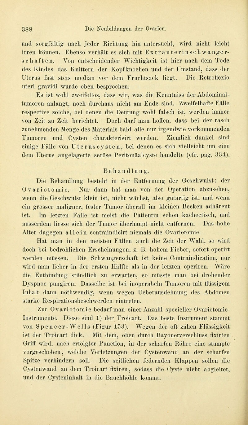 und sorgfältig nach jeder Richtung hin untersucht, wird nicht leicht irren können. Ebenso verhält es sich mit Extrauterinschwanger- schaften. Von entscheidender Wichtigkeit ist hier nach dem Tode des Kindes das Knittern der Kopfknochen und der Umstand, dass der Uterus fast stets median vor dem Fruchtsack liegt. Die Retroflexio uteri gravidi wurde oben besprochen. Es ist wohl zweifellos, dass wir, was die Kenntniss der Abdominal- tumoren anlangt, noch durchaus nicht am Ende sind. Zweifelhafte Fälle respective solche, bei denen die Deutung wohl falsch ist, werden immer von Zeit zu Zeit berichtet. Doch darf man hoffen, dass bei der rasch zunehmenden Menge des Materials bald alle nur irgendwie vorkommenden Tumoren und Cysten charakterisirt werden. Ziemlich dunkel sind einige Fälle von Uteruscysten, bei denen es sich vielleicht um eine dem Uterus angelagerte seröse Peritonäalcyste handelte (cfr. pag. 334). Behandlung. Die Behandlung besteht in der Entfernung der Geschwulst: der Ovariotomie. Nur dann hat man von der Operation abzusehen, wenn die Geschwulst klein ist, nicht wächst, also gutartig ist, und wenn ein grosser maligner, fester Tumor überall im kleinen Becken adhärent ist. Im letzten Falle ist meist die Patientin schon kachectisch, und ausserdem Hesse sich der Tumor überhaupt nicht entfernen. Das hohe Alter dagegen allein contraindicirt niemals die Ovariotomie. Hat man in den meisten Fällen auch die Zeit der Wahl, so wird doch bei bedrohlichen Erscheinungen, z. B. hohem Fieber, sofort operirt werden müssen. Die Schwangerschaft ist keine Contraindication, nur wird man lieber in der ersten Hälfte als in der letzten operiren. Wäre die Entbindung stündlich zu erwarten, so müsste man bei drohender Dyspnoe pungiren. Dasselbe ist bei inoperabeln Tumoren mit flüssigem Inhalt dann nothwendig, wenn wegen Ueberausdehnung des Abdomen starke Respirationsbeschwerden eintreten. Zur Ovariotomie bedarf man einer Anzahl specieller Ovariotomie- Instrumente. Diese sind 1) der Troicart. Das beste Instrument stammt von Spencer-Wells (Figur 153). Wegen der oft zähen Flüssigkeit ist der Troicart dick. Mit dem, oben durch Bayonetverschluss fixirten Griff wird, nach erfolgter Punction, in der scharfen Röhre eine stumpfe vorgeschoben, welche Verletzungen der Cystenwand an der scharfen Spitze verhindern soll. Die seitlichen federnden Klappen sollen die Cystenwand an dem Troicart fixiren, sodass die Cyste nicht abgleitet, und der Cysteninhalt in die Bauchhöhle kommt.