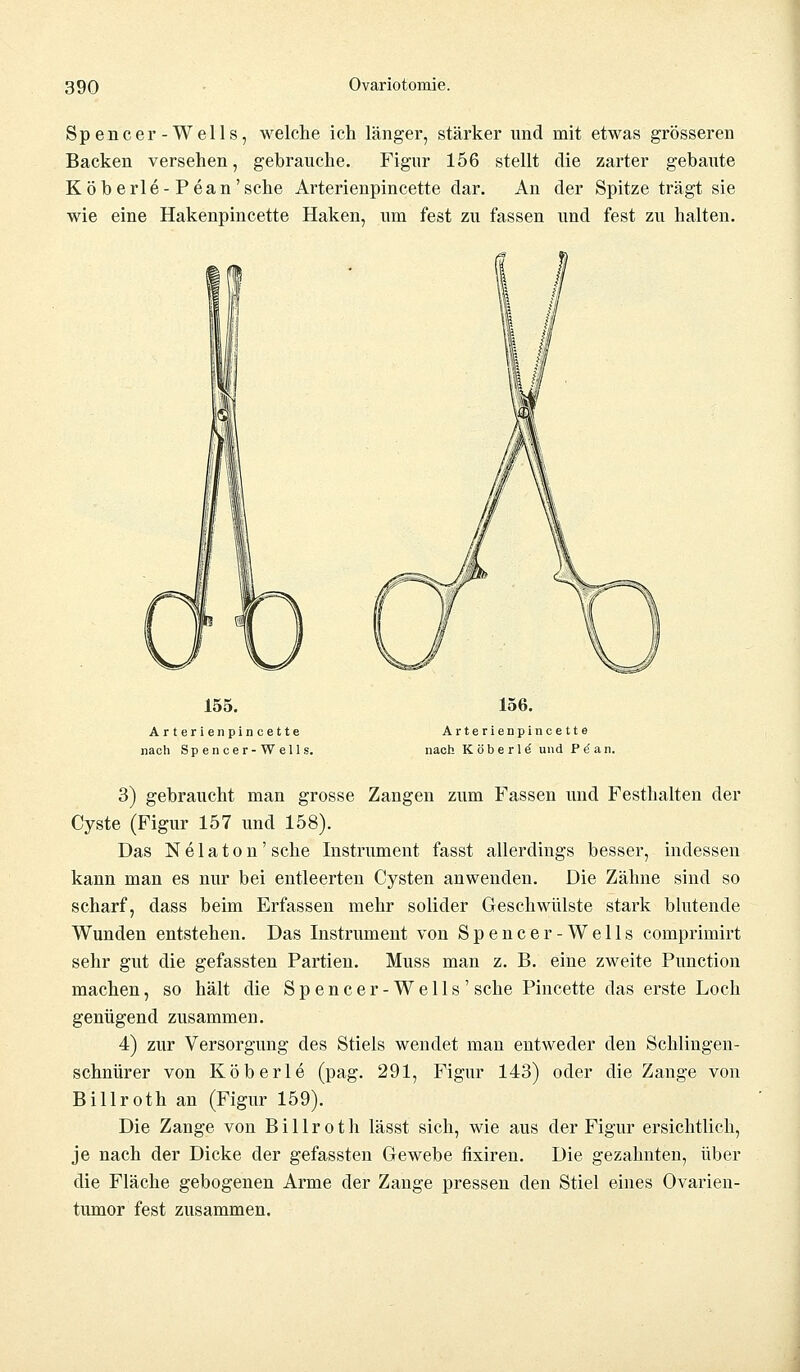 Spencer-Wells, welche ich länger, stärker und mit etwas grösseren Backen versehen, gebrauche. Figur 156 stellt die zarter gebaute Köberle-Pean'sehe Arterienpincette dar. An der Spitze trägt sie wie eine Hakenpincette Haken, um fest zu fassen und fest zu halten. 155. Arterienpincette nach Spencer-Wells. 156. Arterienpincette nach K öbe r 1 e' und P^an. 3) gebraucht man grosse Zangen zum Fassen und Festhalten der Cyste (Figur 157 und 158). Das N e 1 a t o n' sehe Instrument fasst allerdings besser, indessen kann man es nur bei entleerten Cysten anwenden. Die Zähne sind so scharf, dass beim Erfassen mehr solider Geschwülste stark blutende Wunden entstehen. Das Instrument von Spencer-Wells comprimirt sehr gut die gefassten Partien. Muss man z. B. eine zweite Punction machen, so hält die Spencer-Wells'sehe Pincette das erste Loch genügend zusammen. 4) zur Versorgung des Stiels wendet man entweder den Schiingen- schnürer von Köberle (pag. 291, Figur 143) oder die Zange von Billroth an (Figur 159). Die Zange von B i 11 r o t h lässt sich, wie aus der Figur ersichtlich, je nach der Dicke der gefassten Gewebe fixiren. Die gezahnten, über die Fläche gebogenen Arme der Zange pressen den Stiel eines Ovarien- tumor fest zusammen.