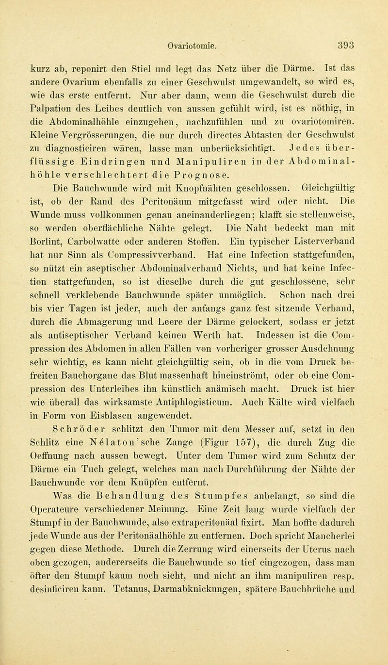 kurz ab, reponirt den Stiel und legt das Netz über die Därme. Ist das andere Ovarium ebenfalls zu einer Geschwulst umgewandelt, so wird es, wie das erste entfernt. Nur aber dann, wenn die Geschwulst durch die Palpation des Leibes deutlich von aussen gefühlt wird, ist es nöthig, in die Abdominalhöhle einzugehen, nachzufühlen und zu ovariotomiren. Kleine Vergrößerungen, die nur durch directes Abtasten der Geschwulst zu diagnosticiren wären, lasse man unberücksichtigt. Jedes über- flüssige Eindringen und Manipuliren in der Abdominal- höhle verschlechtert die Prognose. Die Bauchwunde wird mit Knopfnähten geschlossen. Gleichgültig ist, ob der Rand des Peritonäum mitgefasst wird oder nicht. Die Wunde muss vollkommen genau aneinanderliegen; klafft sie stellenweise, so werden oberflächliche Nähte gelegt. Die Naht bedeckt man mit Borlint, Carbolwatte oder anderen Stoffen. Ein typischer Listerverband hat nur Sinn als Compressivverband. Hat eine Infection stattgefunden, so nützt ein aseptischer Abdominalverband Nichts, und hat keine Infec- tion stattgefunden, so ist dieselbe durch die gut geschlossene, sehr schnell vierklebende Bauchwunde später unmöglich. Schon nach drei bis vier Tagen ist jeder, auch der anfangs ganz fest sitzende Verband, durch die Abmagerung und Leere der Därme gelockert, sodass er jetzt als antiseptischer Verband keinen Werth hat. Indessen ist die Coni- pression des Abdomen in allen Fällen von vorheriger grosser Ausdehnung sehr wichtig, es kann nicht gleichgültig sein, ob in die vom Druck be- freiten Bauchorgane das Blut massenhaft hineinströmt, oder ob eine Com- pression des Unterleibes ihn künstlich anämisch macht. Druck ist hier wie überall das wirksamste Antiphlogisticum. Auch Kälte wird vielfach in Form von Eisblasen angewendet. Schröder schlitzt den Tumor mit dem Messer auf, setzt in den Schlitz eine Nelaton'sche Zange (Figur 157), die durch Zug die Oeffnung nach aussen bewegt. Unter dem Tumor wird zum Schutz der Därme ein Tuch gelegt, welches man nach Durchführung der Nähte der Bauchwunde vor dem Knüpfen entfernt. Was die Behandlung des Stumpfes anbelangt, so sind die Operateure verschiedener Meinung. Eine Zeit lang wurde vielfach der Stumpf in der Bauchwunde, also extraperitonäal fixirt. Man hoffte dadurch jede Wunde aus der Peritonäalhöhle zu entfernen. Doch spricht Mancherlei gegen diese Methode. Durch die Zerrung wird einerseits der Uterus nach oben gezogen, andererseits die Bauchwunde so tief eingezogen, dass man öfter den Stumpf kaum noch sieht, und nicht an ihm manipuliren resp. desinticiren kann. Tetanus, Darmabknickungen, spätere Bauchbrüche und