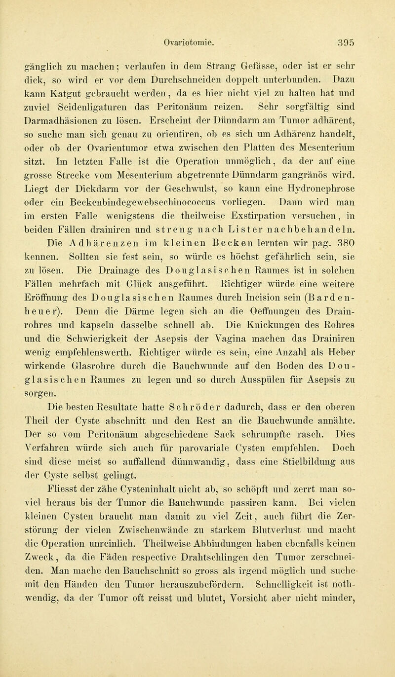 gänglich zu machen; verlaufen in dem Strang Gefässe, oder ist er sehr dick, so wird er vor dem Durchschneiden doppelt unterbunden. Dazu kann Katgut gebraucht werden, da es hier nicht viel zu halten hat und zuviel Seidenligaturen das Peritonäum reizen. Sehr sorgfältig sind Darmadhäsionen zu lösen. Erscheint der Dünndarm am Tumor adhärent, so suche man sich genau zu Orientiren, ob es sich um Adhärenz handelt, oder ob der Ovarientumor etwa zwischen den Platten des Mesenterium sitzt. Im letzten Falle ist die Operation unmöglich, da der auf eine grosse Strecke vom Mesenterium abgetrennte Dünndarm gangränös wird. Liegt der Dickdarm vor der Geschwulst, so kann eine Hydronephrose oder ein Beckenbindegewebsechinococcus vorliegen. Dann wird man im ersten Falle wenigstens die theilweise Exstirpation versuchen, in beiden Fällen drainiren und streng nach Lister nachbehandeln. Die Adhärenzen im kleinen Becken lernten wir pag. 380 kennen. Sollten sie fest sein, so würde es höchst gefährlich sein, sie zu lösen. Die Drainage des Douglasischen Raumes ist in solchen Fällen mehrfach mit Glück ausgeführt. Richtiger würde eine weitere Eröffnung des Douglasischen Raumes durch Incision sein (Barden- heuer). Denn die Därme legen sich an die Oeffnungen des Drain- rohres und kapseln dasselbe schnell ab. Die Knickungen des Rohres und die Schwierigkeit der Asepsis der Vagina machen das Drainiren wenig empfehlenswerth. Richtiger würde es sein, eine Anzahl als Heber wirkende Glasrohre durch die Bauchwunde auf den Boden des Dou- glasischen Raumes zu legen und so durch Ausspülen für Asepsis zu sorgen. Die besten Resultate hatte Schröder dadurch, dass er den oberen Theil der Cyste abschnitt und den Rest an die Bauchwunde annähte. Der so vom Peritonäum abgeschiedene Sack schrumpfte rasch. Dies Verfahren würde sich auch für parovariale Cysten empfehlen. Doch sind diese meist so auffallend dünnwandig, dass eine Stielbildung aus der Cyste selbst gelingt. Fliesst der zähe Cysteninhalt nicht ab, so schöpft und zerrt man so- viel heraus bis der Tumor die Bauchwunde passiren kann. Bei vielen kleinen Cysten braucht man damit zu viel Zeit, auch führt die Zer- störung der vielen Zwischenwände zu starkem Blutverlust und macht die Operation unreinlich. Theilweise Abbindungen haben ebenfalls keinen Zweck, da die Fäden respective Drahtschlingen den Tumor zerschnei- den. Man mache den Bauchschnitt so gross als irgend möglich und suche mit den Händen den Tumor herauszubefördern. Schnelligkeit ist noth- wendig, da der Tumor oft reisst und blutet, Vorsicht aber nicht minder,
