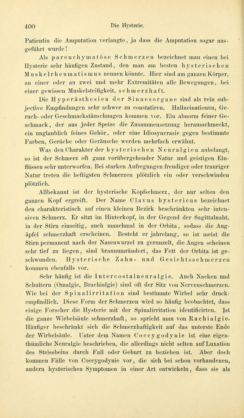 Patientin die Amputation verlangte, ja dass die Amputation sogar aus- geführt wurde! Als parenchymatöse Schmerzen bezeichnet man einen bei Hysterie sehr häufigen Zustand, den man am besten hysterischen Muskelrheumatismus nennen könnte. Hier sind am ganzen Körper, an einer oder an zwei und mehr Extremitäten alle Bewegungen, bei einer gewissen Muskelsteifigkeit, schmerzhaft. Die Hyperästhesien der Sinnesorgane sind als rein sub- jective Empfindungen sehr schwer zu constatiren. Hallucinationen, Ge- ruch- oder Geschmackstäuschungen kommen vor. Ein abnorm feiner Ge- schmack , der aus jeder Speise die Zusammensetzung herausschmeckt, ein unglaublich feines Gehör, oder eine Idiosyncrasie gegen bestimmte Farben, Gerüche oder Geräusche werden mehrfach erwähnt. Was den Charakter der hysterischen Neuralgien anbelangt, so ist der Schmerz oft ganz vorübergehender Natur und geistigen Ein- flüssen sehr unterworfen. Bei starken Aufregungen freudiger oder trauriger Natur treten die heftigsten Schmerzen plötzlich ein oder verschwinden plötzlich. Allbekannt ist der hysterische Kopfschmerz, der nur selten den ganzen Kopf ergreift. Der Name Clavus hystericus bezeichnet den charakteristisch auf einen kleinen Bezirk beschränkten sehr inten- siven Schmerz. Er sitzt im Hinterkopf, in der Gegend der Sagittalnaht, in der Stirn einseitig, auch manchmal in der Orbita, sodass die Aug- äpfel schmerzhaft erscheinen. Besteht er jahrelang, so ist meist die Stirn permanent nach der Nasenwurzel zu gerunzelt, die Augen scheinen sehr tief zu liegen, sind brauuumrändert, das Fett der Orbita ist ge- schwunden. Hysterische Zahn- und Gesichtsschmerzen kommen ebenfalls vor. Sehr häufig ist die Intercostalneuralgie. Auch Nacken und Schultern (Omalgie, Brachialgie) sind oft der Sitz von Nervenschmerzen. Wie bei der Spinalirritation sind bestimmte Wirbel sehr druck- empfindlich. Diese Form der Schmerzen wird so häufig beobachtet, dass einige Forscher die Hysterie mit der Spinalirritation identificirten. Ist die ganze Wirbelsäule schmerzhaft, so spricht man von Rachialgie. Häufiger beschränkt sich die Schmerzhaftigkeit auf das unterste Ende der Wirbelsäule. Unter dem Namen Coccygodynie ist eine eigen- thümliche Neuralgie beschrieben, die allerdings nicht selten auf Luxation des Steissbeins durch Fall oder Geburt zu beziehen ist. Aber doch kommen Fälle von Coccygodynie vor, die sich bei schon vorhandenen, andern hysterischen Symptomen in einer Art entwickeln, dass sie als
