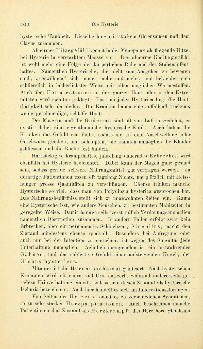 hysterische Taubheit. Dieselbe hing mit starkem Ohrensausen und dem Clavus zusammen. Abnormes Hitzegefühl kommt in der Menopause als fliegende Hitze, bei Hysterie in verstärktem Maasse vor. Das abnorme Kältegefühl ist wohl mehr eine Folge der körperlichen Ruhe und des Stubenaufent- haltes. Namentlich Hysterische, die nicht zum Ausgehen zu bewegen sind, „verwöhnen sich immer mehr und mehr, und bekleiden sich schliesslich in lächerlichster Weise mit allen möglichen Wärmestoffen. Auch über Formicationen in der ganzen Haut oder in den Extre- mitäten wird spontan geklagt. Fast bei jeder Hysterica liegt die Haut- thätigkeit sehr darnieder. Die Kranken haben eine auffallend trockene, wenig geschmeidige, schlaffe Haut. Der Magen und die Gedärme sind oft von Luft ausgedehnt, es existirt dabei eine eigenthümliche hysterische Kolik. Auch haben die Kranken das Gefühl von Völle, sodass sie an eine Anschwellung oder Geschwulst glauben, und behaupten, sie könnten unmöglich die Kleider ^chliessen und die Röcke fest binden. Hartnäckiges, krampfhaftes, jahrelang dauerndes Erbrechen wird ebenfalls bei Hysterie beobachtet. Dabei kann der Magen ganz gesund sein, sodass gerade schwere Nahrungsmittel gut vertragen werden. Ja derartige Patientinnen essen oft tagelang Nichts, um plötzlich mit Heiss- hunger grosse Quantitäten zu verschlingen. Ebenso trinken manche Hysterische so viel, dass man von Polydipsia hysterica gesprochen bat. Das Nahrungsbedürfniss stellt sich zu ungewohnten Zeiten ein. Kaum eine Hysterische isst, wie andere Menschen, zu bestimmten Mahlzeiten in geregelter Weise. Damit hängen selbstverständlich Verdauungsanomalien namentlich Obstruction zusammen. In andern Fällen erfolgt zwar kein Erbrechen, aber ein permanentes Schluchzen, Singultus, macht den Zustand mindestens ebenso qualvoll. Besonders bei Aufregung oder auch nur bei der Intention zu sprechen, ist wegen des Singultus jede Unterhaltung unmöglich. Aehnlich unangenehm ist ein fortwährendes Gähnen, und das subjective Gefühl einer aufsteigenden Kugel, der Globus hystericus. Mitunter ist die H a r n a u s s c h e i d u n g altewrt. Nach hysterischen Krämpfen wird oft enorm viel Urin entleert, während andererseits ge- radezu Urmverhaltung eintritt, sodass man diesen Zustand als hysterische Ischuria bezeichnete. Auch hier handelt es sich um Innervationsstörungen. Von Seiten des Herzens kommt es zu verschiedenen Symptomen, so zu sehr starken Herzpalpitationen. Auch beschreiben manche Patientinnen den Zustand als Herzkrampf: das Herz höre gleichsam
