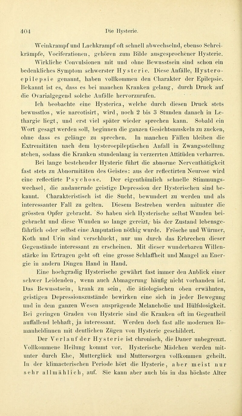 Weinkrampf'und Lachkrampf oft schnell abwechselnd, ebenso Schrei- krämpfe, Vociferationen, gehören zum Bilde ausgesprochener Hysterie. Wirkliche Convulsionen mit und ohne Bewusstsein sind schon ein bedenkliches Symptom schwerster Hysterie. Diese Anfälle, Hystero- epilepsie genannt, haben vollkommen den Charakter der Epilepsie. Bekannt ist es, dass es bei manchen Kranken gelang, durch Druck auf die Ovarialgegend solche Anfälle hervorzurufen. Ich beobachte eine Hysterica, welche durch diesen Druck stets bewusstlos, wie narcotisirt, wird, noch 2 bis 3 Stunden danach in Le- thargie liegt, und erst viel später wieder sprechen kann. Sobald ein Wort gesagt werden soll, beginnen die ganzen Gesichtsmuskeln zu zucken, ohne dass es gelänge zu sprechen. In manchen Fällen bleiben die Extremitäten nach dem hysteroepileptischen Anfall in Zwangsstellung stehen, sodass die Kranken stundenlang in verzerrten Attitüden verharren. Bei lange bestehender Hysterie führt die abnorme Nerventhätigkeit fast stets zu Abnormitäten des Geistes: aus der reflectirten Neurose wird eine reflectirte Psychose. Der eigenthümlich schnelle Stimmungs- wechsel, die andauernde geistige Depression der Hysterischen sind be- kannt. Charakteristisch ist die Sucht, bewundert zu werden und als interessanter Fall zu gelten. Diesem Bestreben werden mitunter die grössten Opfer gebracht. So haben sich Hysterische selbst Wunden bei- gebracht und diese Wunden so lange gereizt,- bis der Zustand lebensge- fährlich oder selbst eine Amputation nöthig wurde. Frösche und Würmer, Koth und Urin sind verschluckt, nur um durch das Erbrechen dieser Gegenstände interessant zu erscheinen. Mit dieser wunderbaren Willen- stärke im Ertragen geht oft eine grosse Schlaffheit und Mangel an Ener- gie in andern Dingen Hand in Hand. Eine hochgradig Hysterische gewährt fast immer den Anblick einer schwer Leidenden, wenn auch Abmagerung häufig nicht vorhanden ist. Das Bewusstsein, krank zu sein, die ätiologischen oben erwähnten, geistigen Depressionszustände bewirken eine sich in jeder Bewegung und in dem ganzen Wesen ausprägende Melancholie und Hülfslosigkeit. Bei geringen Graden von Hysterie sind die Kranken oft im Gegentheil auffallend lebhaft, ja interessant. Werden doch fast alle modernen Ro- manheldinnen mit deutlichen Zügen von Hysterie geschildert. Der Verla ufder Hysterie ist chronisch, die Dauer unbegrenzt. Vollkommene Heilung kommt vor. Hysterische Mädchen werden mit- unter durch Ehe, Mutterglück und Muttersorgen vollkommen geheilt. In der klimacterischen Periode hört die Hysterie, aber meist nur sehr allmählich, auf. Sie kann aber auch bis in das höchste Alter