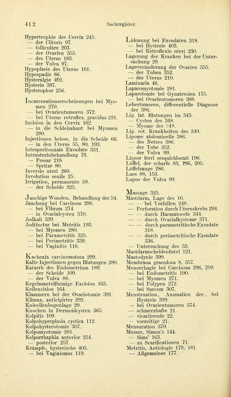 Hypertrophie des Cervix 245. — der Clitoris 97. — folliculäre 203. — der Ovarien 355. — des Uterus 183. — der Vulva 97. Hypoplasie des Uterus 161. Hypospadie 86. Hysteralgie 401. Hysterie 397. Hysterophor 256. incarcerationserscheinungen bei Myo- men 270. •— bei Ovarientumoren 372. — bei Uterus retroflex. gravidus 231. Incision in den Cervix 162. •— in die Schleimhaut bei Myomen 280. Injectionen heisse, in die Scheide 66. — in den Uterus 55, 80, 193. Intraperitonäale Exsudate 331. Intrauterinbehandlung 79. — Pessar 218. — Spritze 80. Inversio uteri 260. Involution senile 25. Irrigation, permanente 59. — der Scheide 325. »Jauchige Wunden, Behandlung der 54. Jauchung bei Carcinom 296. — hei Fibrom 274. ■— in Ovarialcysten 370. Jodkali 339. Jodtinctur hei Metritis 193. — bei Myomen 280. — bei Parametritis 325. ■— bei Perimetritis 339. — bei Vaginitis 116. Kachexia carcinomatosa 299. Kalte Injectionen gegen Blutungen 280. Katarrh des Endometrium 189. — der Scheide 109. — der Vulva 88. Kegelmantelförmige Excision 163. Keilexcision 164. Klammern bei der Ovariotomie 391. Kbimax, anticipirter 292. Knieellenbogenlage 29. Knochen in Dermoidcysten 365. Kolpitis 109. Kolpohyperplasia cystica 112. Kolpohysterotomie 307. Kolpomyotomie 281. Kolporrhaphia anterior 254. — posterior 257. Krämpfe, hysterische 403. — bei Vaginismus 119. Lähmung bei Exsudaten 318. — bei Hysterie 403. — bei Retroflexio uteri 230. Lagerung der Kranken bei der Unter- suchung 29. Lageveränderung der Ovarien 355. — der Tuben 352. — des Uterus 210. Laminaria 46. Laparomyotomie 281. Laparotomie bei Gynatresien 175. — bei Ovarientumoren 388. Lebertumoren, differentielle Diagnose der 386. Lig. lat. Blutungen im 343. — Cysten des 348. ■— Myome des :J48. Lig. rot. Krankheiten des 349. Lipome abdominelle 386. — des Netzes 386. — der Tube 352. — der Vulva 99. Liquor ferri sesquichlorati 196. Löffel, der scharfe 83, 196, 205. Löffelzange 286. Lues 88, 153. Lupus der Vulva 99. Massage 325. Mastdarm, Lage des 10. bei Vorfällen 248. — Perforation durch Uteruskrebs 294. — — durch Haematocele 344. durch Ovarialkystome 371. — ■— durch parametritische Exsudate 318. •— ■— durch perimetritische Exsudate 336. •— Untersuchung des 33. Mastdarmscheidenfistel 121. Mastodynie 399. Membrana granulosa 8, 357. Menorrhagie bei Carcinom 296, 299. — bei Endometritis 190. ■— bei Myomen 271. — bei Polypen 272. — bei Sarcom 307. Menstruation, Anomalien der, bei Hysterie 399. — bei Ovarientumoren 374. — schmerzhafte 21. — vicariirende 22. — vorzeitige 21. Mensuration 379. Messer, Simon's 144. — Sims' 163. — zu Scarificationen 71. Metritis, Aetiologie 179, 181. — Allgemeines 177.