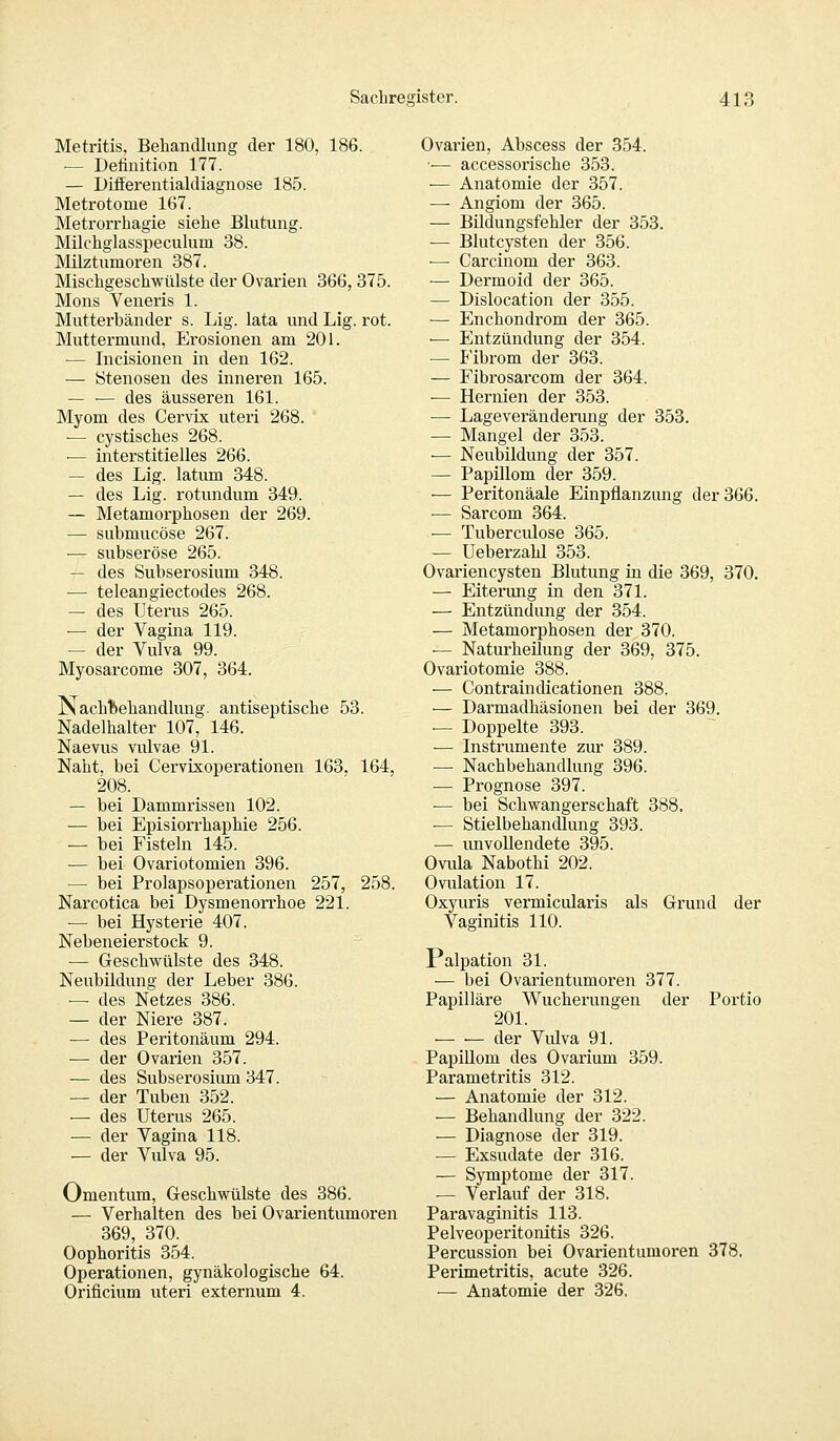 Metritis, Behandlung der 180, 186. — Definition 177. — Differentialdiagnose 185. Metrotome 167. Metrorrhagie siehe Blutung. Milchglasspeculum 38. Milztumoren 387. Mischgeschwülste der Ovarien 366, 375. Mons Veneris 1. Mutterbänder s. Lig. lata und Lig. rot. Muttermund, Erosionen am 201. — Incisionen in den 162. — Stenosen des inneren 165. — — des äusseren 161. Myom des Cervix uteri 268. ■— cystisches 268. — interstitielles 266. — des Lig. latum 348. — des Lig. rotundum 349. — Metamorphosen der 269. — submucöse 267. ■— subseröse 265. — des Subserosium 348. ■— teleangiectodes 268. — des Uterus 265. — der Vagina 119. — der Vulva 99. Myosarcome 307, 364. Nachbehandlung, antiseptische 53. Nadelhalter 107, 146. Naevus vulvae 91. Naht, bei Cervixoperationen 163. 164, 208. — bei Dammrissen 102. — bei Episiorrhaphie 256. — bei Fisteln 145. ■— bei Ovariotomien 396. — bei Prolapsoperationen 257, 258. Narcotica bei Dysmenorrhoe 221. — bei Hysterie 407. Nebeneierstock 9. — Geschwülste des 348. Neubildung der Leber 386. — des Netzes 386. — der Niere 387. — des Peritoneum 294. — der Ovarien 357. — des Subserosium 347. — der Tuben 352. — des Uterus 265. — der Vagina 118. — der Vulva 95. Omentum, Geschwülste des 386. — Verhalten des bei Ovarientumoren 369, 370. Oophoritis 354. Operationen, gynäkologische 64. Orificium uteri externum 4. Ovarien, Abscess der 354. •— accessorische 353. — Anatomie der 357. — Angiom der 365. — Bildungsfehler der 353. — Blutcysten der 356. — Carcinom der 363. — Dermoid der 365. — Dislocation der 355. — Enchondrom der 365. — Entzündung der 354. — Fibrom der 363. — Fibrosarcom der 364. — Hernien der 353. — Lageveränderung der 353. — Mangel der 353. — Neubildung der 357. — Papillom der 359. •— Peritonäale Einpflanzung der 366. — Sarcom 364. •— Tuberculose 365. — Ueberzahl 353. Ovariencysten Blutung in die 369, 370. — Eiterung in den 371. — Entzündung der 354. — Metamorphosen der 370. — Naturheilung der 369, 375. Ovariotomie 388. — Contraindicationen 388. — Darmadhäsionen bei der 369. — Doppelte 393. ■— Instrumente zur 389. — Nachbehandlung 396. — Prognose 397. — bei Schwangerschaft 388. — Stielbehandlung 393. — unvollendete 395. Ovula Nabothi 202. Ovulation 17. Oxyuris vermicularis als Grund der Vaginitis 110. Palpation 31. — bei Ovarientumoren 377. Papilläre Wucherungen der Portio 201. der Vidva 91. Papillom des Ovarium 359. Parametritis 312. — Anatomie der 312. ■— Behandlung der 322. — Diagnose der 319. — Exsudate der 316. — Symptome der 317. — Verlauf der 318. Paravaginitis 113. Pelveoperitonitis 326. Percussion bei Ovarientumoren 378. Perimetritis, acute 326. — Anatomie der 326,