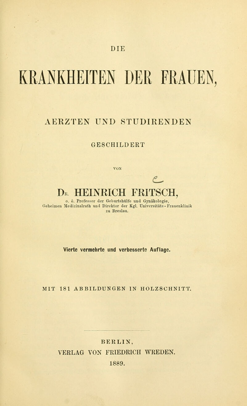 DIE KRANKHEITEN DER FRAUEN, AERZTEN UND STUDIRENDEN GESCHILDERT Dk HEmmCH FRITSCH, 0. ö. Professor der Geburtshülfe und Gynäkologie, Geheimen Medizinalrath und Direktor der Kgl. Universitäts - Frauenklinik zu Breslau. Vierte vermehrte und verbesserte Auflage. MIT 181 ABBILDUNGEN IN HOLZSCHNITT. BERLIN, VERLAG VON FRIEDRICH WREDEN. 1889.