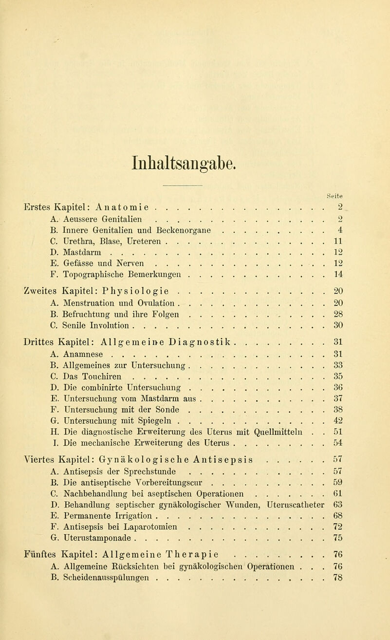 Inhaltsangabe. Seite Erstes Kapitel :Anatomie 2 A. Aeussere Genitalien 2 B. Innere Genitalien und Beckenorgane 4 C. Urethra, Blase, Ureteren 11 D. Mastdarm 12 E. Gefässe und Nerven . 12 F. Topograptische Bemerkungen 14 Zweites Kapitel: Physiologie 20 A. Menstruation und Ovulation 20 B. Befruchtung und ihre Folgen „ .... 28 C. Senile Involution 30 Drittes Kapitel lAllgemeineDiagnostik 31 A. Anamnese 31 B. Allgemeines zur Untersuchung 33 C. Das Touchiren 35 D. Die combinirte Untersuchung 36 E. Untersuchung vom Mastdarm aus 37 F. Untersuchung mit der Sonde 38 G. Untersuchung mit Spiegeln 42 H. Die diagnostische Erweiterung des Uterus mit Quellmitteln . . 51 I. Die mechanische Erweiterung des Uterus 54 Viertes Kapitel: Gynäkologi sehe Antisepsis 57 A. Antisepsis der Sprechstunde 57 B. Die antiseptische Vorbereitungscur 59 C. Nachbehandlung bei aseptischen Operationen 61 D. Behandlung septischer gynäkologischer Wunden, Uteruscatheter 63 E. Permanente Irrigation 68 F. Antisepsis bei Laparotomien 72 G. Uterustamponade 75 Fünftes Kapitel: Allgemeine Therapie 76 A. Allgemeine Rücksichten bei gynäkologischen Operationen ... 76 B. Scheidenausspülungen 78
