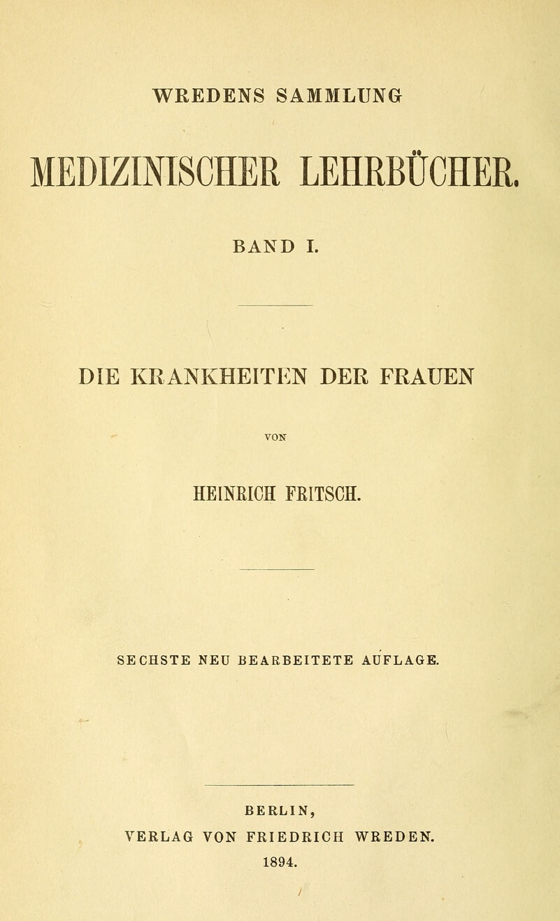 WREDENS SAMMLUNG MEDIZINISCHER LEHRBÜCHER. BAND I. DIE KRANKHEITEN DER FRAUEN VON HEINRICH FRITSCH. SECHSTE NEU BEARBEITETE AUFLAGE. BERLIN, VERLAG VON FRIEDRICH WREDEN. 1894. }