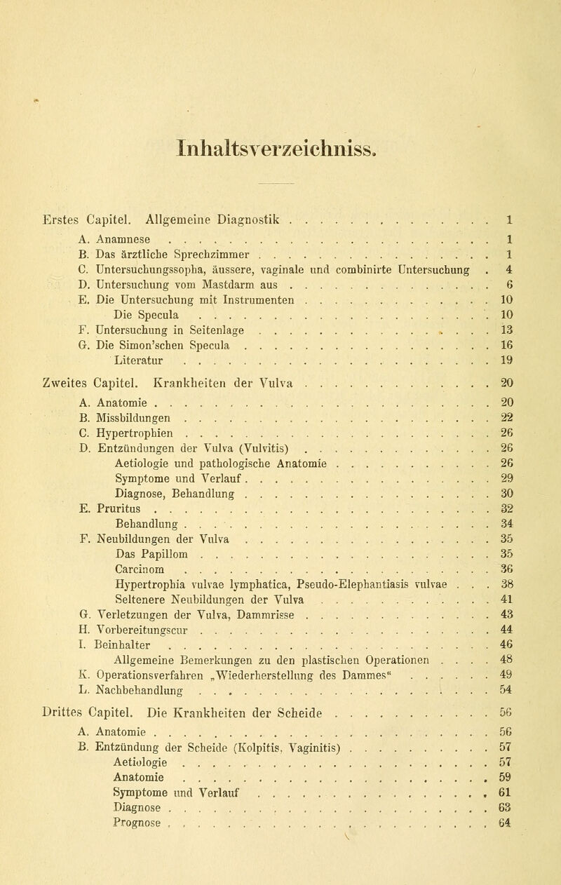 Inhaltsveizeichiiiss. Erstes Capitel. Allgemeine Diagnostik 1 A. Anamnese 1 B. Das ärztliche Sprechzimmer . 1 C. Untersuchungssopha, äussere, vaginale und combinirte Untersuchung . 4 D. Untersuchung vom Mastdarm aus 6 E. Die Untersuchung mit Instrumenten 10 Die Specula .10 F. Untersuchung in Seitenlage 13 G. Die Simon'schen Specula 16 Literatur 19 Zweites Capitel. Krankheiten der Vulva 20 A. Anatomie 20 B. Missbildungen 22 C. Hypertrophien 26 D. Entzündungen der Vulva (Vulvitis) 26 Aetiologie und pathologische Anatomie 26 Symptome und Verlauf 29 Diagnose, Behandlung 30 E. Pruritus 32 Behandlung 34 F. Neubildungen der Vulva 35 Das Papillom 35 Carcinom 36 Hypertrophia vulvae lymphatica, Pseudo-Elephantiasis vulvae ... 38 Seltenere Neubildungen der Vulva 41 6. Verletzungen der Vulva, Dammrisse 43 H. Vorbereitungscur 44 I. Beinhalter 46 Allgemeine Bemerkungen zu den plastischen Operationen .... 48 K. Operationsverfahren ^Wiederherstellung des Dammes 49 L. Nachbehandlung 54 Drittes Capitel. Die Krankheiten der Scheide 56 A. Anatomie 56 B. Entzündung der Scheide (Kolpitis, Vaginitis) 57 Aetiologie 57 Anatomie , , 59 Symptome und Verlauf 61 Diagnose 63 Prognose .......... 64