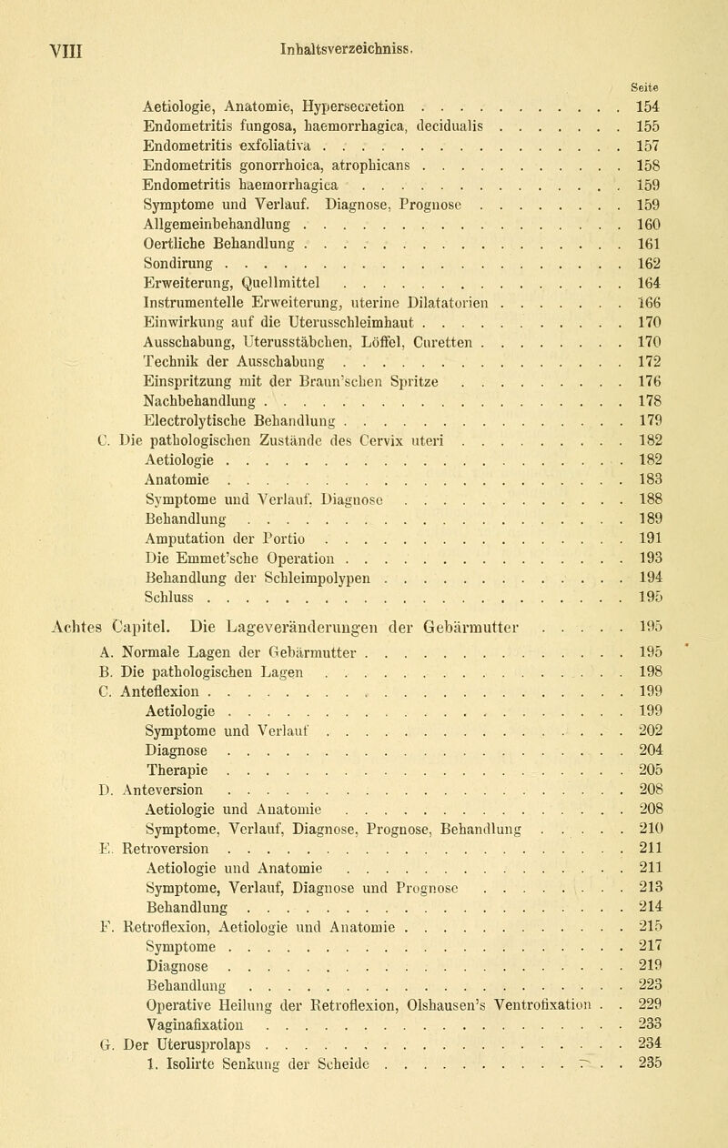 Seite Aetiologie, Anatomie, Hypersecretion 154 Endometritis fungosa, haemorrhagica, decidualis 155 Endometritis exfoliativa 157 Endometritis gonorrhoica, atrophicans 158 Endometritis haemorrhagica 159 Symptome und Verlauf. Diagnose, Prognose 159 Allgemeinbehandlung 160 Oertliche Behandlung 161 Sondirung 162 Erweiterung, Quellmittel 164 Instrumentelle Erweiterung, uterine Dilatatorien 166 Einwirkung auf die Uterusschleimhaut 170 Ausschabung, Uterusstäbchen, Löffel, Curetten 170 Technik der Ausschabung 172 Einspritzung mit der Braun'scben Spritze 176 Nachbehandlung 178 Electrolytische Behandlung 179 C. Die pathologischen Zustände des Cervix uteri 182 Aetiologie 182 Anatomie 183 Symptome und Verlauf. Diagnose 188 Behandlung 189 Amputation der Portio 191 Die Emmet'sche Operation 193 Behandlung der Schleimpolypen 194 Schluss 195 Achtes Capitel. Die Lageveränderimgen der Gebärmutter 195 A. Normale Lagen der Gebärmutter 195 B. Die pathologischen Lagen 198 C. Anteflexion 199 Aetiologie 199 Symptome und Verlauf 202 Diagnose . 204 Therapie 205 D. Anteversion 208 Aetiologie und Anatomie 208 Symptome, Verlauf, Diagnose, Prognose, Behandlung 210 E. Retroversion 211 Aetiologie und Anatomie 211 Symptome, Verlauf, Diagnose und Prognose 213 Behandlung 214 F. Retroflexion, Aetiologie und Anatomie 215 Symptome 217 Diagnose 219 Behandlung 223 Operative Heilung der Retroflexion, Olshausen's Ventrofixation . . 229 Vaginafixation 233 G. Der Uterusprolaps 234