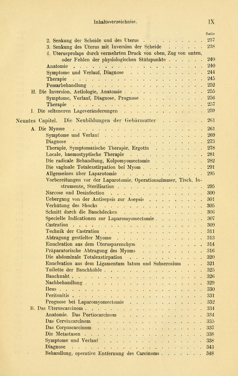 Seite 2. Senkung der Scheide und des Uterus 237 3. Senkung des Uterus mit Inversion der Scheide 238 4. Uterusprolaps durch vermehrten Druck von oben, Zug von unten, oder Fehlen der physiologischen Stützpunkte 240 Anatomie 240 Symptome und Verlauf, Diagnose . ; 244 Therapie 245 Pessarbehandlung 252 H. Die Inversion, Aetiologie, Anatomie 255 Symptome, Verlauf, Diagnose, Prognose 256 Therapie 257 I. Die selteneren Lageveränderungen 259 Neuntes Capitel. Die Neubildungen der Gebärmutter 261 A. Die Myome . 261 Symptome und Verlauf 269 Diagnose 273 Therapie, Symptomatische Therapie, Ergotin . 278 Locale, haemostyptische Therapie . 281 Die radicale Behandlung, Kolpomyomectomie 282 Die vaginale Totalexstirpation bei Myom 291 Allgemeines über Laparotomie 295 Vorbereitungen vor der Laparotomie, Operationszimmer, Tisch, In- strumente, Sterilisation 295 Narcose und Desinfection 300 Uebergang von der Antisepsis zur Asepsis 301 Verhütung des Shocks 305 Schnitt durch die Bauchdecken 306 Specielle Indicationen zur Laparomyomectomie . 307 Castration 309 Technik der Castration 311 Abtragung gestielter Myome 313 Enucleation aus dem Uterusparenchym 314 Präparatorische Abtragung des Myoms 316 Die abdominale Totalexstirpation 320 Enucleation aus dem Ligamentum latum und Subserosium . . . 321 Toilette der Bauchhöhle 325 Bauchnaht 326 Nachbehandlung 329 Ileus 330 Peritonitis 331 Prognose bei Laparomyomectomie 332 B. Das Uteruscarcinom 334 Anatomie. Das Portiocarcinom 334 Das Cervixcarcinom 335 Das Corpuscarcinom 337 Die Metastasen 338 Symptome und Verlauf 338 Diagnose 343 Behandlung, operative Entfernung des Carcinoms , 348