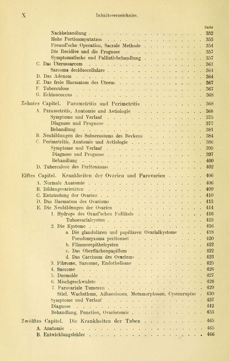 Seitß Nachbehandlung 352 Hohe Portioamputation 353 Freund'sche Operation, Sacrale Methode 354 Die Recitüve und die Prognose 357 Symptomatische und PalUativbehandlung 357 C. Das Uterussarcom 361 Sarcoma deciduocellulare 364 D. Das Adenom 364 E. Das freie Haematom des Uterus 367 F. Tuberculose 367 G. Echinococcus 368 Zehntes Capitel. Parametritis und Perimetritis 368 A. Parametritis, Anatomie und Aetiologie 368 Symptome und Verlauf 375 Diagnose und Prognose 377 Behandlung 381 B. Neubildungen des Subsei'osiums des Beckens 384 C. Perimetritis, Anatomie und Aetiologie 386 Symptome und Verlauf 395 Diagnose und Prognose , . . 397 Behandlung 400 D. Tuberculose des Peritonäums 402 Elftes Capitel. Krankheiten der Ovarien und Parovarien 406 A. Normale Anatomie 406 B. Bildnngsvarietäten 409 C- Entzündung der Ovarien 410 D. Das Haematom des Ovariums 413 E. Die Neubildungen der Ovarien 414 1. Hydrops des Graafschen Follikels . 416 Tuboovarialcysten 415 2. Die Kystome 416 a. Die glandulären und papillären Ovarialkystome .... 418 Pseudomyxoma peritonaei 420 b. Flimmerepithelcysten 422 c. Das Oberflächenpapillom 422 d. Das Carcinom des Ovariums 423 3. Fibrome, Sarcome, Endotheliome 425 4. Sarcome 426 5. Dermoide 427 6. Mischgeschwülste : 428 7. Parovariale Tumoren 429 Stiel, Wachsthum, Adhaesionen, Metamorphosen, Cystenruptur . 430 Symptome und Verlauf 437 Diagnose 442 Behandlung, Punction, Ovariotomie 453 Zwölftes Capitel. Die Krankheiten der Tuben 465 A. Anatomie 465 B. Eütwicklungsfehler ^ • • . 466