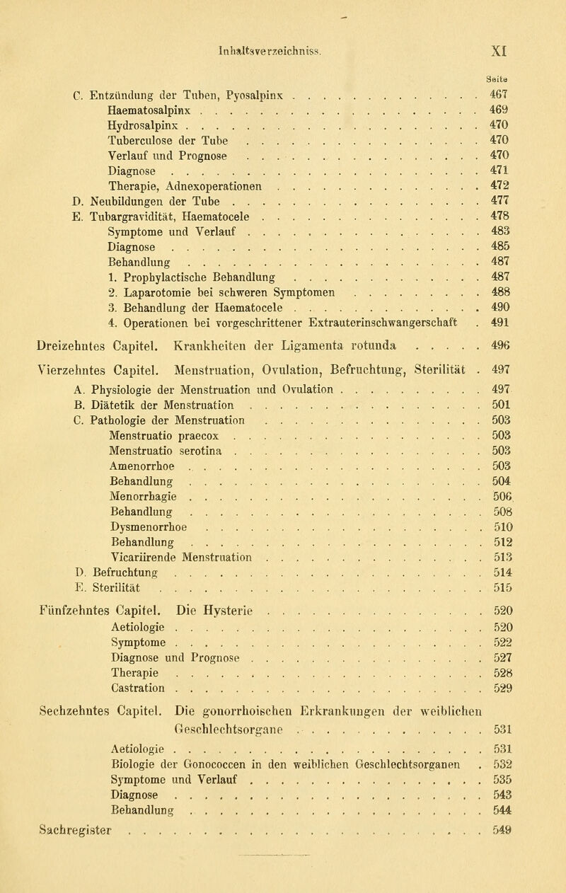 Seite C. Entzündung der Tuben, Pyosalpinx 461 Haematosalpinx 469 Hydrosalpinx 470 Tuberculose der Tube 470 Verlauf und Prognose 470 Diagnose 471 Therapie, Adnexoperationen 472 D. Neubildungen der Tube 477 E. Tubargravidität, Haematocele 478 Symptome und Verlauf 483 Diagnose 485 Behandlung 487 1. Prophylactische Behandlung 487 2. Laparotomie bei schweren Symptomen 488 3. Behandlung der Haematocele 490 4. Operationen bei vorgeschrittener Extrauterinschwangerschaft . 491 Dreizehntes Capitel. Krankheiten der Ligamenta rotunda ..... 496 Vierzehntes Capitel. Menstruation, Ovulation, Befruchtung, Sterilität . 497 A. Physiologie der Menstruation und Ovulation . 497 B. Diätetik der Menstruation 501 C. Pathologie der Menstruation 503 Menstruatio praecox 503 Menstruatio serotina 503 Amenorrhoe 503 Behandlung 504 Menorrhagie 506, Behandlung . 508 Dysmenorrhoe 510 Behandlung 512 Vicariirende Menstruation 513 D. Befruchtung 514 E. Sterilität 515 Fünfzehntes Capitel. Die Hysterie 520 Aetiologie 520 Symptome 522 Diagnose und Prognose 527 Therapie .528 Castration 529 Sechzehntes Capitel. Die gonorrhoischen Erkrankungen der weiblichen Geschlechtsorgane 531 Aetiologie 531 Biologie der Gonococcen in den weiblichen Geschlechtsorganen . 532 Symptome und Verlauf 535 Diagnose 543 Behandlung 544 Sachregister 549