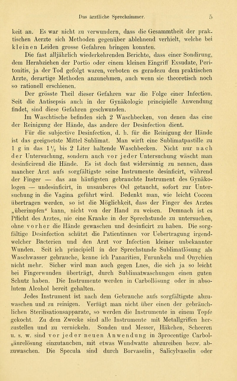 keit an. Es war nicht zu verwundern, dass die Gesammtheit der prak- tischen Aerzte sich Methoden gegenüber ablehnend verhielt, welche bei kleinen Leiden grosse Gefahren bringen konnten. Die fast alljährlich wiederkehrenden Berichte, dass einer Sondirung, dem Herabziehen der Portio oder einem kleinen Eingriff Exsudate, Peri- tonitis, ja der Tod gefolgt waren, verboten es geradezu dem praktischen Arzte, derartige Methoden anzunehmen, auch wenn sie theoretisch noch so rationell erschienen. Der grösste Theil dieser Gefahren war die Folge einer Infection. Seit die Antisepsis auch in der Gynäkologie principielle Anwendung findet, sind diese Gefahren geschwunden. Im Waschtische befinden sich 2 Waschbecken, von denen das eine der Reinigung der Hände, das andere der Desinfection dient. Für die subjective Desinfection, d. h. für die Reinigung der Hände ist das geeignetste Mittel Sublimat. Man wirft eine Sublimatpastille zu 1 g in das 1'/, bis 2 Liter haltende Waschbecken. Nicht nur nach der Untersuchung, sondern auch vor jeder Untersuchung wäscht man desinficirend die Hände. Es ist doch fast widersinnig zu nennen, dass mancher Arzt aufs sorgfältigste seine Instrumente desinficirt, während der Finger — das am häufigsten gebrauchte Instrument des Gynäko- logen — undesinficirt, in unsauberes Oel getaucht, sofort zur Unter- suchung in die Vagina geführt wird. Bedenkt man, wie leicht Coccen übertragen werden, so ist die Möglichkeit, dass der Finger des Arztes „überimpfen^^ kann, nicht von der Hand zu weisen. Demnach ist es Pflicht des Arztes, nie eine Kranke in der Sprechstunde zu untersuchen, ohne vorher die Hände gewaschen und desinficirt zu haben. Die sorg- fältige Desinfection schützt die Patientinnen vor Uebertragung irgend- welcher Bacterien und den Arzt vor Infection kleiner unbekannter Wunden. Seit ich principiell in der Sprechstunde Sublimatlösung als Waschwasser gebrauche, kenne ich Panaritien, Furunkeln und Onychien nicht mehr. Sicher wird man auch gegen Lues, die sich ja so leicht bei Fingerwunden überträgt, durch Sublimatwaschungen einen guten Schutz haben. Die Instrumente werden in Carbollösung oder in abso- lutem Alcohol bereit gehalten. Jedes Instrument ist nach dem Gebrauche aufs sorgfältigste abzu- waschen und zu reinigen. Verfügt man nicht über einen der gebräuch- lichen Sterilisationsapparate, so werden die Instrumente in einem Topfe gekocht. Zu dem Zwecke sind alle Instrumente mit Metallgriffen her- zustellen und zu vernickeln. Sonden und Messer, Häkchen, Scheeren u. s. w. sind vor jeder neuen Anwendung in Sprocentige Carbol- gäurelösung einzutauchen, mit etwas Wundwatte abzureiben bezw. ab- zuwaschen. Die Specula sind durch Borvaselin, Salicylvaselin oder
